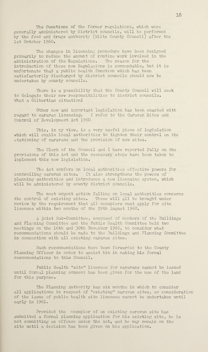 18 The functions of the former regulations, which were generally administered by district councils, will be performed by the food and drugs authority (Wilts County Council) after the 1st October I960. The changes in licensing procedure have been designed primarily to reduce the amount of routine work involved in the administration of the Regulations. The reason for the introduction of these new Regulations is commendable, but it is unfortunate that a public health function which has been satisfactorily discharged by district councils should now be undertaken by county councils,, There is a possibility that the County Council will seek to delegate their new responsibilities to district councils. What a Gilbertian situation! Other new and important legislation has been enacted with regard to caravan licensing. I refer to the Caravan Sites and Control of Development Act I960 This, in my view, is a very useful piece of legislation which will enable local authorities to tighten their control on the stationing of caravans and the provision of new sites. The Clerk of the Council and I have reported fully on the provisions of this Act and the necessary steps have been taken to implement this new legislation. The Act confers on local authorities effective powers for controlling caravan sites. It also strengthens the powers of planning authorities and introduces a new licensing system, which will be administered by county district councils. The most urgent action falling on local authorities concerns the control of existing sites. These will all be brought under review by the requirement that all occupiers must apply for site licences within two months of the 29th August I960. A joint Sub-Committee, composed of members of the Buildings and Planning Committee and the Public Health Committee held two meetings on the 16th and November I960, to consider what recommendations should be made to the Buildings and Planning Committee in connection with all existing caravan sites. Such recommendations have been forwarded to the County Planning Officer in order to assist him in making his formal recommendations to this Council. Public Health site licences for caravans cannot be issued until formal planning consent has been given for the use of the land for this purpose. The Planning Authority has six months in which to consider all applications in respect of existing caravan sites, so consideration of the issue of public health site licences cannot be undertaken until early in 1961. Provided the occupier of an existing caravan site has submitted a formal planning application for his existing site, he is not committing an offence under the Act, and he may remain on the site until a decision has been given on his application.