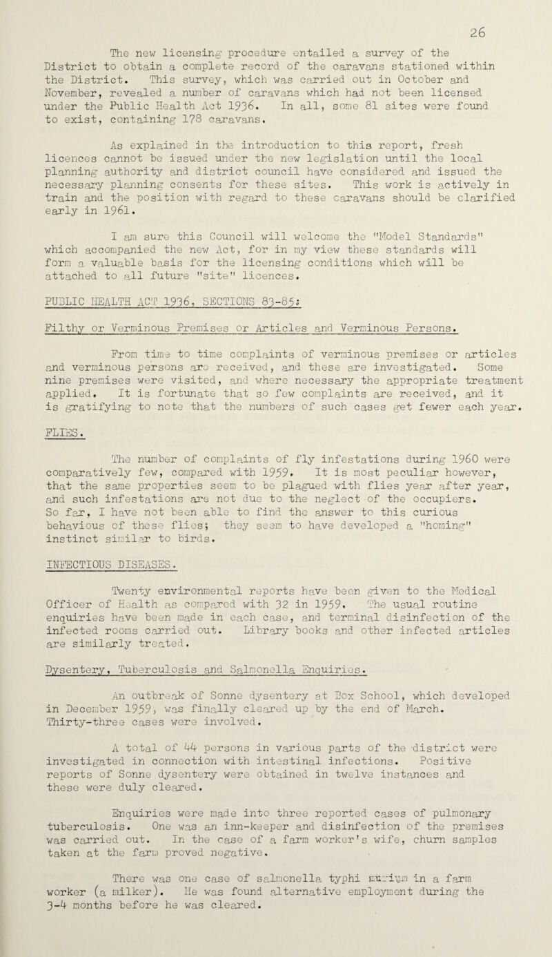 26 The new licensing procedure entailed a survey of the District to obtain a complete record of the caravans stationed within the District. This survey, which was carried out in October and November, revealed a number of caravans which had not been licensed under the Public Health Act 1936. In all, some 81 sites were found to exist, containing 1?8 caravans. As explained in the introduction to this report, fresh licences cannot be issued under the new legislation until the local planning authority and district council have considered and issued the necessary planning consents for these sites. This work is actively in train and the position with regard to these caravans should be clarified early in 1961. I am sure this Council will welcome the Model Standards which accompanied the new Act, for in my view these standards will form a valuable basis for the licensing conditions which will be attached to all future site licences. PUDLIC HEALTH ACT 1936, SECTIONS 83-85; Filthy or Verminous Premises or Articles and Verminous Persons. From time to time complaints of verminous premises or articles and verminous persons arc received, and these are investigated. Some nine premises were visited, and where necessary the appropriate treatment applied. It is fortunate that so few complaints are received, and it is gratifying to note that the numbers of such cases get fewer each year. FLIES. The number of complaints of fly infesta.tions during I960 were comparatively few, compared with 1959. It is most peculiar however, that the same properties seem to be plagued with flies year after year, and such infestations are not due to the neglect of the occupiers. So far, I have not been able to find the answer to this curious behavious of these flies; they seem to have developed a homing instinct similar to birds. INFECTIOUS DISEASES. Twenty environmental reports have been given to the Medical Officer of Health as compared with 32 in 1959. The usual routine enquiries have been made in each case, and terminal disinfection of the infected rooms carried out. Library books and other infected articles are similarly treated. Dysentery, Tuberculosis and Salmonella Enquiries. An outbreak of Sonne dysentery at Box School, which developed in December 1959, was finally cleared up by the end of March. Thirty-three cases were involved. A total of 44 persons in various parts of the -district were investigated in connection with intestinal infections. Positive reports of Sonne dysentery were obtained in twelve instances and these were duly cleared. Enquiries were made into three reported cases of pulmonary tuberculosis. One was an inn-keeper and disinfection of the premises was carried out. In the case of a farm worker's wife, churn samples taken at the farm proved negative. There was one case of salmonella typhi jruriy.n in a farm worker (a milker). He was found alternative employment during the 3-4 months before he was cleared.