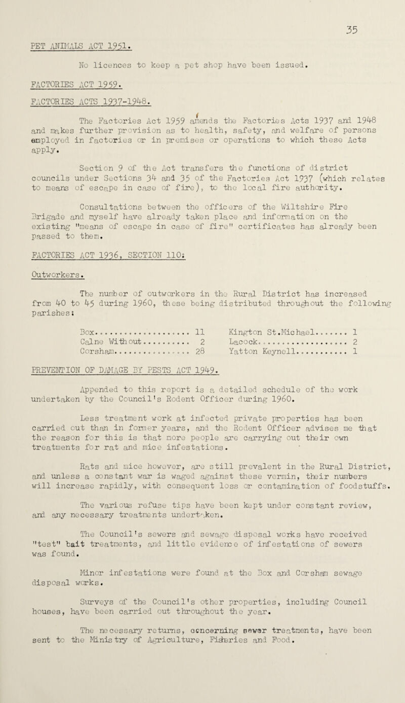 35 PET ANIMALS ACT 1951. No licences to keep a pet shop have been issued, FACTORIES ACT 1959. FACTORIES ACTS 1937-1948, The Factories Act 1959 amends the Factories Acts 1937 and 1948 and makes further provision as to health, safety, and welfare of persons employed in factories or in premises or operations to which these Acts apply. Section 9 of the Act transfers the functions of district councils under Sections 34 and 35 of the Factories Act 1937 (which relates to means of escape in case of fire), to the local fire authority. Consultations between the officers of the Wiltshire Fire Brigade and myself have already taken place and information on the existing means of escape in case of fire certificates has already been passed to them. FACTORIES ACT 1936, SECTION 110; Outworkers. The number of outworkers in the Rural District has increased from 40 to 45 during I960, these being distributed throughout the following parishesi 13 OX *oo ••OOO0OOOOO««OO*O 11 Kington St.Michael....... 1 Caine With out.......... 2 LaCOCL oooooooo*o«*e**ooe« 2 Gorsh cLTTI • ceoeoeooooanooo 28 Yatton Keynell. ... 1 PREVENTION OF DAMAGE BY PESTS ACT 1949. Appended to this report is a detailed schedule of the work undertaken by the Council’s Rodent Officer during I960. Less treatment work at infected private properties has been carried out than in former years, and the Rodent Officer advises me that the reason for this is that more people are carrying out their own treatments for rat and mice infestations. Rats and mice however, are still prevalent in the Rural District, and unless a constant war is waged against these vermin, their numbers will increase rapidly, with consequent loss or contamination of foodstuffs. The various refuse tips have been kept under constant review, and any necessary treatments undertaken. The Council’s sewers and sewage 'disposal works have received test bait treatments, and little evidence of infestations of sewers was found. Minor infestations were found at the Box and Corsham sewage disposal works. Surveys of the Council’s other properties, including Council houses, have been carried out throughout the year. The necessary returns, ocncerning sever treatments, have been sent to the Ministry of Agriculture, Fisheries and Food.