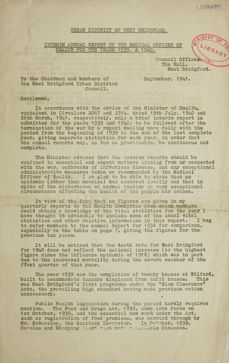 URBAN DISTRICT OP WEST BRIDGFORD. INTERIM ANNUAL REPORT OF THE MEDICAL OFFICER OF HEALTH FOR THE YEARS 1~939, & 1 9W Council Offices, The Hall, West Bridgford. To the Chairman and Members of September, 1941* the West Bridgford Urban District Councils Gentlemen, In accordance with the advice of the Minister of Health, contained in Circulars 2067 and 2314# dated 19th July, 1940 and 26th March, 1941? respectively, only a brief interim report is submitted for the years 1939 and 1940, to be followed after the termination of the war by a report dealing more fully with the period from the beginning of 1939 to the end of the last complete year, giving separate statistics for each year, in order that the annual records may, as far as practicable, be continuous and complete. The Minister advises that the interim reports should be confined to essential and urgent matters arising from or connected with the war, outbreaks of infectious disease, and any exceptional administrative measures taken or recommended by the Medical Officer of Health, I am glad to be able to state that no epidemic (other than measles) has occurred locally and that in spite of the disturbance of normal routine no very exceptional circumstance affecting the health of the people has arisen. In view of the fact that no figures are given in my quarterly reports to the Health Committee from which members could obtain a knowledge of the vital statistics for the year I have thought it advisable to include some of the usual vital statistics and other relative information in this report* I beg to refer members to the Annual Report for 1938 for comparison, especially to the table on page 7? giving the figures for the previous ten years. It will be noticed that the death rate for West Bridgford for 1940 does not reflect the national increase (to the highest figure since the influenza epidemic of 1918) which was in part due to the increased mortality during the severe weather of the first quarter of that year. The year 1939 saw the completion of twenty houses at Wilford, built to accommodate tenants displaced from unfit houses. This was West Bridgford’s first programme under the ’’Slum Clearance” Acts, the prevailing high standard having made previous action unnecessary. Public Health legislation during the period hardly requires mention. The Food and Drugs Act, 1938, came into force on 1st October, 1939, and the essential new work under the Act, such as registration of food premises, was carried through by Mr. Eckersley, the Sanitary Inspector. In October, 1939> Measles and Whooping Cough rare mad~ ~ .xx^aole diseases.