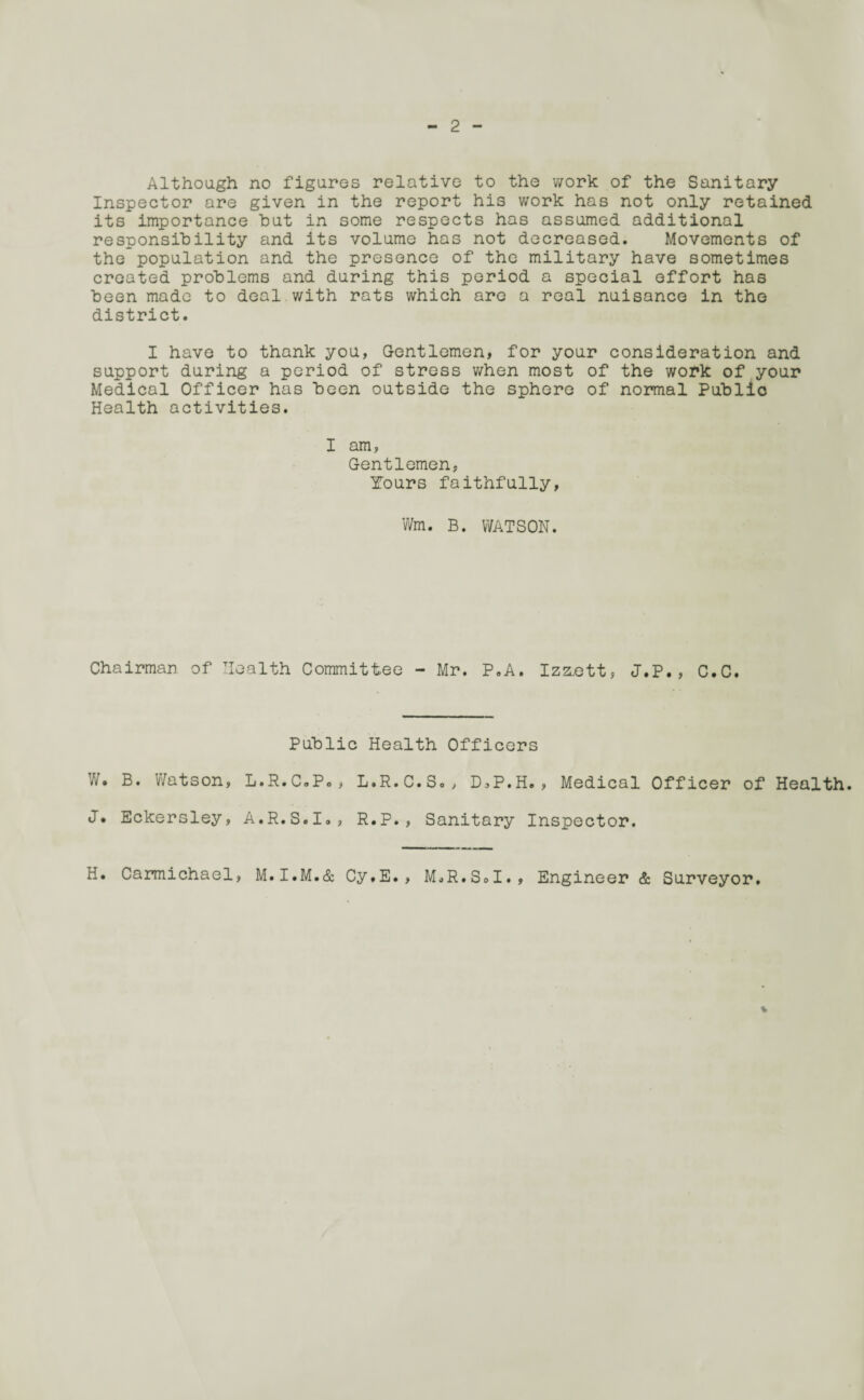 Although no figures relative to the work of the Sanitary Inspector are given in the report his work has not only retained its importance hut in some respects has assumed additional responsibility and its volume has not decreased. Movements of the population and the presence of the military have sometimes created problems and during this period a special effort has been made to deal with rats which are a real nuisance in the district. I have to thank you, Gentlemen, for your consideration and support during a period of stress when most of the work of your Medical Officer has been outside the sphere of normal Public Health activities. I am, Gentlemen, Tours faithfully, Wm. B. WATSON. Chairman of Health Committee - Mr. P.A. Izzott, J.P., C.C. Public Health Officers W. B. Watson, L.R.C.Po, L.R.C.S., D,P.H. , Medical Officer of Health. J* Eckersley, A.R.S.Io, R.P., Sanitary Inspector. H. Carmichael, M.I.M.& Cy.E., MoR.SoI., Engineer & Surveyor.