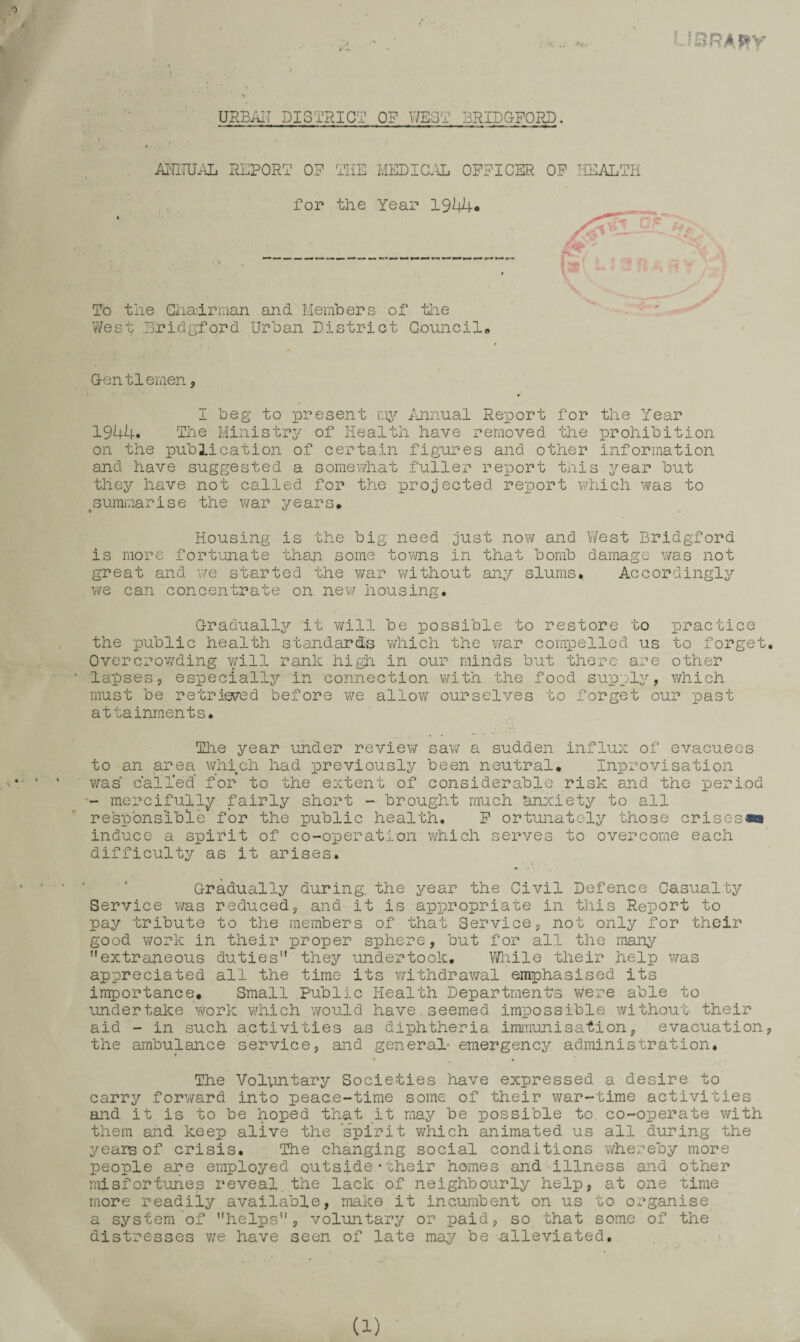 L?nR>ij3>y URBAIT DISTRICT OP V/EST 3RIDGP0PJ). A^^IUAL REPORT OP THE MEDIC.\L OPPICER OP HEALTH for the Year 1944* To the Giiadrman and Members of tiie West Dridsford Urban District Council* Gentlemen, I beg to lore sent luinual Report for the Year 1944. Tlie Ministry of Health have removed the prohibition on the publication of certain figures and other information and have suggested a somewhat fuller report this year but they have not called for the projected rexoort which was to ^summarise the v/ar years. Housing is the big need just now and V/est Bridgford is more fortunate than some toms in that bomb damage was not great and we started the war without any slums* Accordingly we can concentrate on nev/ housing. Graduallx^ it will be possible to restore to practice the public health standards which the v/ar compelled us to forget. Overcrowding vyill rank high in our minds but there are other lapses, especially in connection with the food supplj'', v/hich must be retrieved before we allow ourselves to forget our past attainments. The year under review sav/ a sudden influx of evacuees to an area \yhich had previously been neutral. Inprovisation v/as calTed for to the extent of considerable risk and the period - mercifulljr fairly short - brought much anxiety to all responsible for the public health. P ortunately those crisesm induce a spirit of co-operation which serves to overcome each difficulty as it arises. Gradually during, the year the Civil Defence Casualty Service was reduced, and it is appropriate in this Report to pay tribute to the members of that Service, not only for their good work in their proper sphere, but for all the many extraneous duties they undertook. Vi/liile their help was appreciated all the time its v/ithdrav;al emphasised its importance. Small Public Health Departments v;ere able to undertake work which would have seemed impossible without their aid - in such activities as diphtheria immunisation, evacuation, the ambulance service, and general- emergency administration. t The Voluntary Societies have expressed a desire to carry forv/ard into peace-time some of their war-time activities and it is to be hoped that it may be possible to co-operate with them and keep alive the 'spirit v/hich animated us all during the years of crisis. The changing social conditions whereby more people are employed outside • their homes and illness and other misfortunes reveal,the lack of neighbourly help, at one time more readily available, make it incumbent on us to organise a system of helps, voluntary or paid, so that some of the distresses v;e have seen of late may be alleviated. , . > .