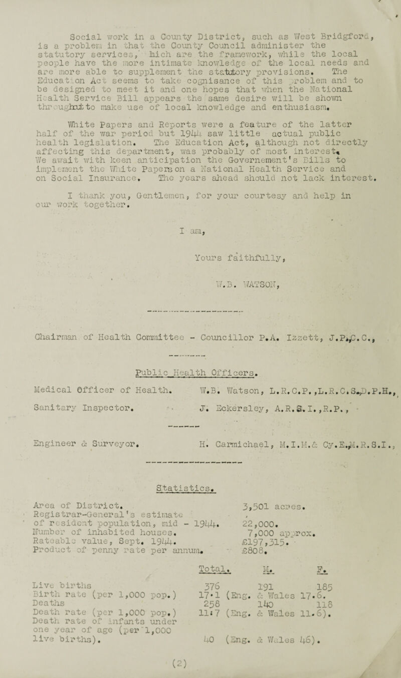 r Social v/ork in a County District, such as V/est Bridgford, is a problem in that the County Co^uncil administer the statutory services,’ Mch are the framework, while the local people have the more intimate luiowledge of the local needs and are more able to supplement the statutory provisions* Tlie Educat?.on Act seems to take cognisance of this ^.roblem and to be designed to meet it and one hopes that when the National Health Service Bill appears the same desire will be shown thr.ughcufcto make use of local Imov/ledge and enthusiasm. White Papers and Reports were a feature of the latter half of the war period but 1944 sav/ little actual public health legislation. Tlie Education Act, although not directlj'- affecting this department, was probably of most interest^ We await v/ith keen anticipation the Governement' s Bills to implement the \Tnite Papers on a National Health Service and on Social Insurance, The years ahead should not lack interest, I thank you. Gentlemen, for your courtesy and help in our \7ork together. I aEi, Yours faithfully, V7.3. V7ATS0N, Chairman of Health Committee - Councillor P.A.* Izzett, J.P*/^.C., Public Health Officers. Medical Officer of Health. W.B. Watson, L.R.C.P,,L.R,C.S^p.P.H., Sanitary Inspector. J, Eckersley, A.R.S,I,,R.P,, - Engineer d Surveyor* h1 Carmichael, M.I.M.d Cy.E.^vI.R.S.I., Statistics, estimate mid - 1944* inhabited houses, value, Sept, 1944. of penny rate per annum. 3,501 acres. / 22,000. 7,000 approx £197,315. • £808, Area of District. Registrar-General’s of resident population Number of Rateable Product Live births Birth rate (per 1,000 pop.) Deaths Death rate (per 1,000 pop,) Death rate of infants under one year of age (per‘1,000 live births). Total. ih Ih 376 (Eng. 191 185 17-1 A CO Wales 17. 6. 258 ito 118 Hi 7 (Eng. r CC Wales 11. 6). 40 (Eng. GC Wales 46) •