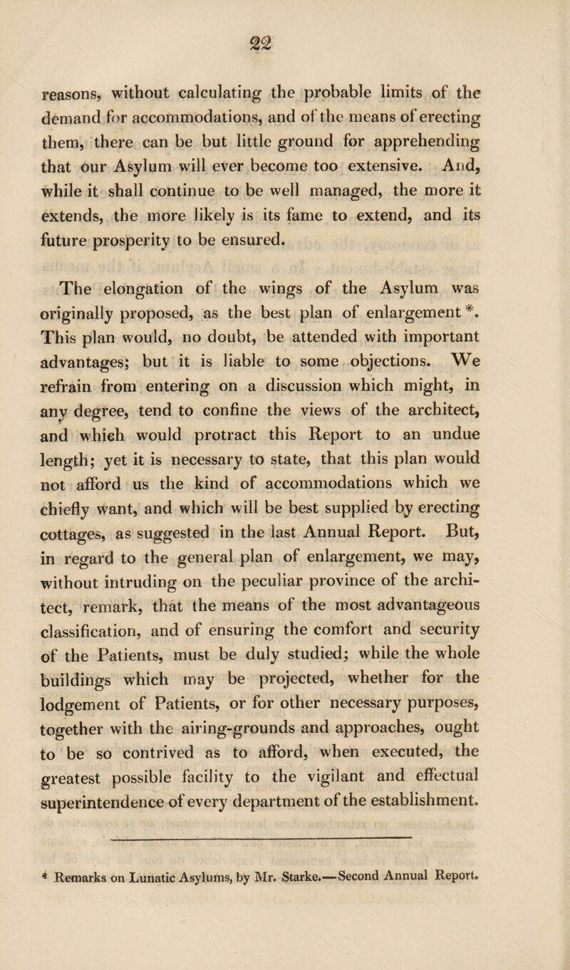 reasons, without calculating the probable limits of the demand for accommodations, and of the means of erecting them, there can be but little ground for apprehending that our Asylum will ever become too extensive. And, while it shall continue to be well managed, the more it extends, the more likely is its fame to extend, and its future prosperity to be ensured. The elongation of the wings of the Asylum was originally proposed, as the best plan of enlargement *. This plan would, no doubt, be attended with important advantages; but it is liable to some objections. We refrain from entering on a discussion which might, in any degree, tend to confine the views of the architect, and which would protract this Report to an undue length; yet it is necessary to state, that this plan would not afford us the kind of accommodations which we chiefly want, and which will be best supplied by erecting cottages, as suggested in the last Annual Report. But, in regard to the general plan of enlargement, we may, without intruding on the peculiar province of the archi¬ tect, remark, that the means of the most advantageous classification, and of ensuring the comfort and security of the Patients, must be duly studied; while the whole buildings which may be projected, whether for the lodgement of Patients, or for other necessary purposes, together with the airing-grounds and approaches, ought to be so contrived as to afford, when executed, the greatest possible facility to the vigilant and effectual superintendence of every department of the establishment. * Remarks on Lunatic Asylums, by Mr. Starke.—Second Annual Report.