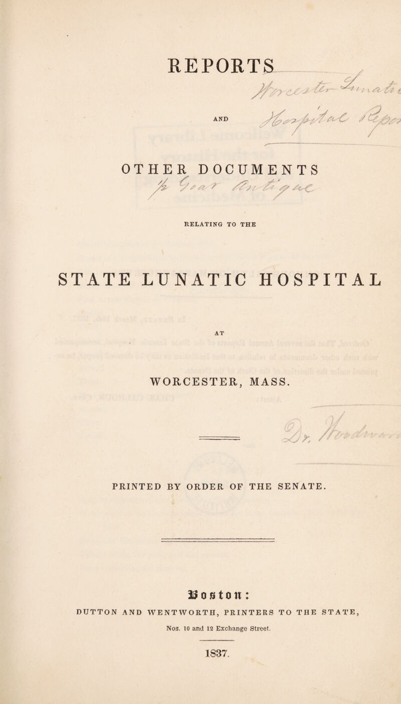 REPORTS AND /U ' / OTHER DOCUMENTS yv ■ > r S? St- ' C RELATING TO THE STATE LUNATIC HOSPITAL AT WORCESTER, MASS. PRINTED BY ORDER OF THE SENATE. Uoston: DUTTON AND WENTWORTH, PRINTERS TO THE STATE, Nos. 10 and 12 Exchange Street. 1837.