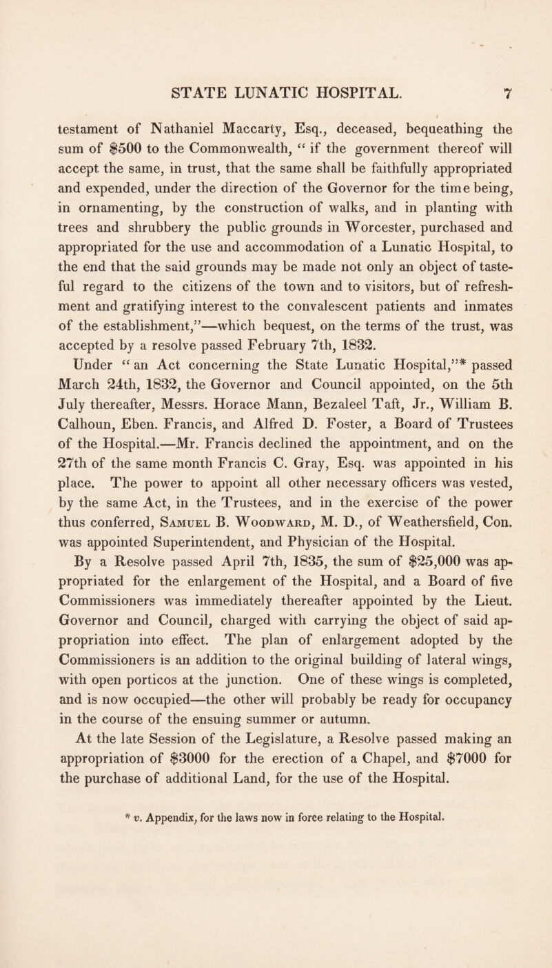 testament of Nathaniel Maccarty, Esq., deceased, bequeathing the sum of $500 to the Commonwealth, “ if the government thereof will accept the same, in trust, that the same shall be faithfully appropriated and expended, under the direction of the Governor for the time being, in ornamenting, by the construction of walks, and in planting with trees and shrubbery the public grounds in Worcester, purchased and appropriated for the use and accommodation of a Lunatic Hospital, to the end that the said grounds may be made not only an object of taste¬ ful regard to the citizens of the town and to visitors, but of refresh¬ ment and gratifying interest to the convalescent patients and inmates of the establishment,”—which bequest, on the terms of the trust, was accepted by a resolve passed February 7th, 1832. Under “ an Act concerning the State Lunatic Hospital,”* passed March 24th, 1832, the Governor and Council appointed, on the 5th July thereafter, Messrs. Horace Mann, Bezaleel Taft, Jr., William B. Calhoun, Eben. Francis, and Alfred D. Foster, a Board of Trustees of the Hospital.—Mr. Francis declined the appointment, and on the 27th of the same month Francis C. Gray, Esq. was appointed in his place. The power to appoint all other necessary officers was vested, by the same Act, in the Trustees, and in the exercise of the power thus conferred, Samuel B. Woodward, M. D., of Weathersfield, Con. was appointed Superintendent, and Physician of the Hospital. By a Resolve passed April 7th, 1835, the sum of $25,000 was ap¬ propriated for the enlargement of the Hospital, and a Board of five Commissioners was immediately thereafter appointed by the Lieut. Governor and Council, charged with carrying the object of said ap¬ propriation into effect. The plan of enlargement adopted by the Commissioners is an addition to the original building of lateral wings, with open porticos at the junction. One of these wings is completed, and is now occupied—the other will probably be ready for occupancy in the course of the ensuing summer or autumn. At the late Session of the Legislature, a Resolve passed making an appropriation of $3000 for the erection of a Chapel, and $7000 for the purchase of additional Land, for the use of the Hospital. * v. Appendix, for the laws now in force relating to the Hospital.