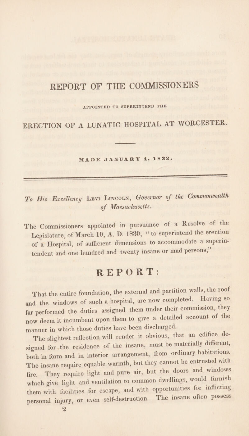 REPORT OF THE COMMISSIONERS APPOINTED TO SUPERINTEND THE ERECTION OF A LUNATIC HOSPITAL AT WORCESTER. MADE JANUARY A, 1833. To His Excellency Levi Lincoln, Governor of the Commonwealth of Massachusetts. The Commissioners appointed in pursuance of a Resolve of the Legislature, of March 10, A. D. 1830, “ to superintend the erection of a Hospital, of sufficient dimensions to accommodate a superin¬ tendent and one hundred and twenty insane or mad persons, REPORT: That the entire foundation, the external and partition walls, the roof and the windows of such a hospital, are now completed. Having so far performed the duties assigned them under their commission they now deem it incumbent upon them to give a detailed account of the manner in which those duties have been discharged. The slightest reflection will render it obvious, that an edifice de¬ signed for . the residence of the insane, must be materially different, both in form and in interior arrangement, from ordinary habitations The insane require equable warmth, but they cannot be entrusted with fire. They require light and pure air, but the doors and windows which give light and ventilation to common dwellings, would furnis them with facilities for escape, and with opportunities for inflicting personal injury, or even self-destruction. The insane often possess 2