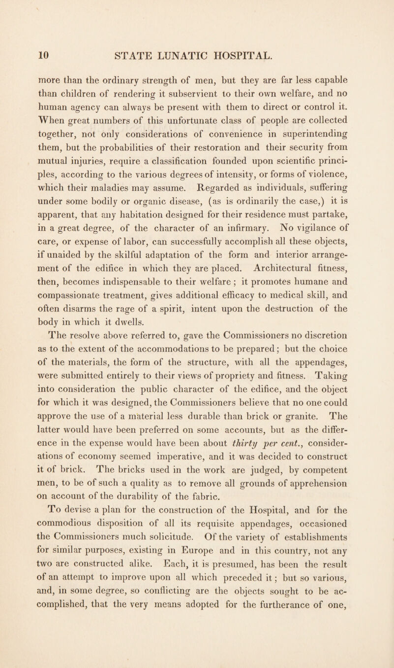 more than the ordinary strength of men, but they are far less capable than children of rendering it subservient to their own welfare, and no human agency can always be present with them to direct or control it. When great numbers of this unfortunate class of people are collected together, not only considerations of convenience in superintending them, but the probabilities of their restoration and their security from mutual injuries, require a classification founded upon scientific princi¬ ples, according to the various degrees of intensity, or forms of violence, which their maladies may assume. Regarded as individuals, suffering under some bodily or organic disease, (as is ordinarily the case,) it is apparent, that any habitation designed for their residence must partake, in a great degree, of the character of an infirmary. No vigilance of care, or expense of labor, can successfully accomplish all these objects, if unaided by the skilful adaptation of the form and interior arrange¬ ment of the edifice in which they are placed. Architectural fitness, then, becomes indispensable to their welfare; it promotes humane and compassionate treatment, gives additional efficacy to medical skill, and often disarms the rage of a spirit, intent upon the destruction of the body in which it dwells. The resolve above referred to, gave the Commissioners no discretion as to the extent of the accommodations to be prepared; but the choice of the materials, the form of the structure, with all the appendages, were submitted entirely to their views of propriety and fitness. Taking into consideration the public character of the edifice, and the object for which it was designed, the Commissioners believe that no one could approve the use of a material less durable than brick or granite. The latter would have been preferred on some accounts, but as the differ¬ ence in the expense would have been about thirty per cent., consider¬ ations of economy seemed imperative, and it was decided to construct it of brick. The bricks used in the work are judged, by competent men, to be of such a quality as to remove all grounds of apprehension on account of the durability of the fabric. To devise a plan for the construction of the Hospital, and for the commodious disposition of all its requisite appendages, occasioned the Commissioners much solicitude. Of the variety of establishments for similar purposes, existing in Europe and in this country, not any two are constructed alike. Each, it is presumed, has been the result of an attempt to improve upon all which preceded it; but so various, and, in some degree, so conflicting are the objects sought to be ac¬ complished, that the very means adopted for the furtherance of one,
