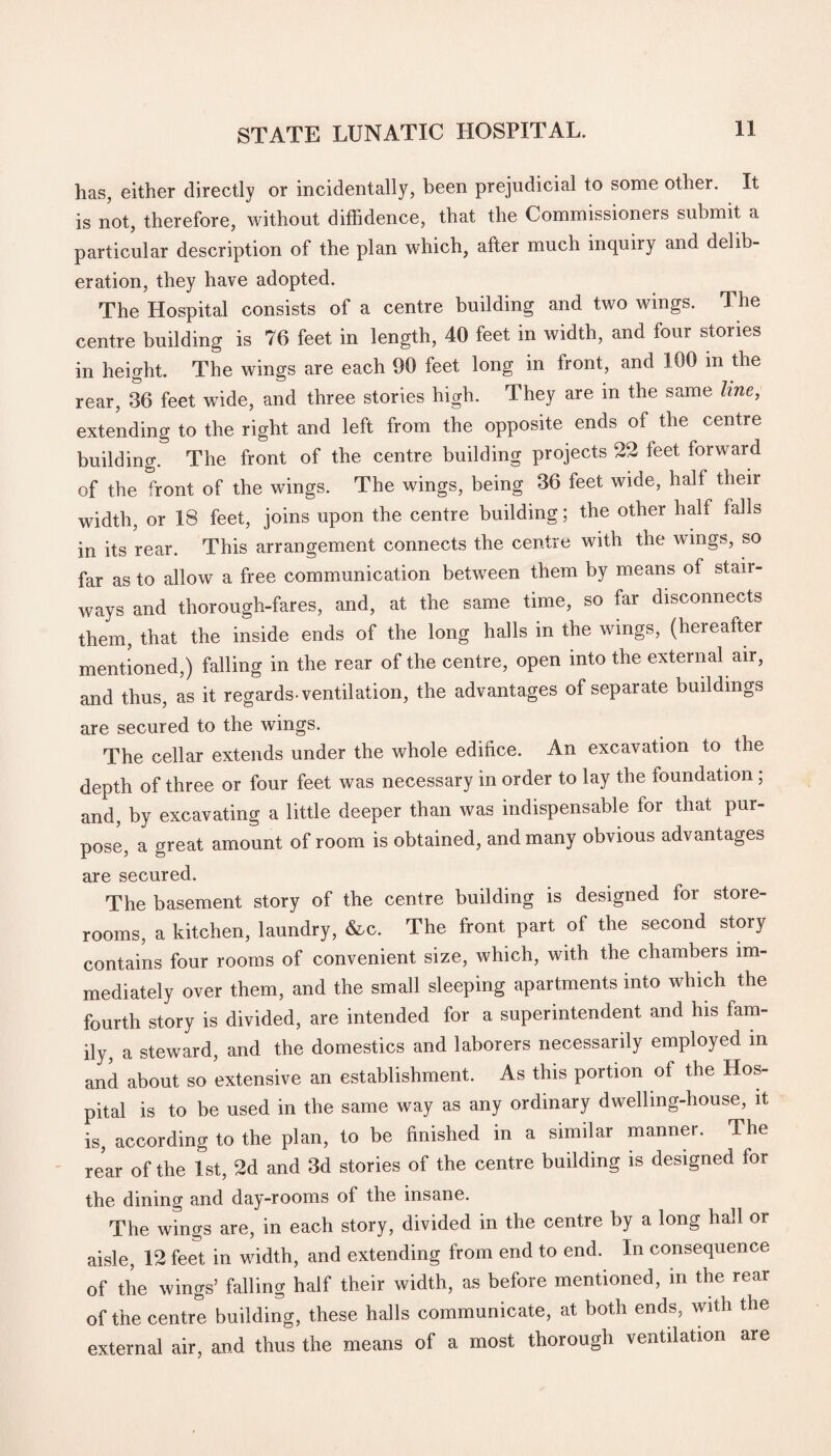 has, either directly or incidentally, been prejudicial to some other. It is not, therefore, without diffidence, that the Commissioners submit a particular description of the plan which, after much inquiiy and delib¬ eration, they have adopted. The Hospital consists of a centre building and two wings. The centre building is 76 feet in length, 40 feet in width, and four stories in height. The wings are each 90 feet long in front, and 100 m the rear, 36 feet wide, and three stories high. They are in the same line, extending to the right and left from the opposite ends of the centre building. The front of the centre building projects 22 feet forward of the front of the wings. The wings, being 36 feet wide, half then- width, or 18 feet, joins upon the centre building; the other half falls in its rear. This arrangement connects the centre with the wings, so far as to allow a free communication betwreen them by means of stair¬ ways and thorough-fares, and, at the same time, so far disconnects them, that the inside ends of the long halls in the wings, (hereafter mentioned,) falling in the rear of the centre, open into the external air, and thus, as it regards-ventilation, the advantages of separate buildings are secured to the wings. The cellar extends under the whole edifice. An excavation to the depth of three or four feet was necessary in order to lay the foundation; and, by excavating a little deeper than was indispensable for that pur¬ pose, a great amount of room is obtained, and many obvious advantages are secured. The basement story of the centre building is designed for store¬ rooms, a kitchen, laundry, &c. The front part of the second story contains four rooms of convenient size, which, with the chambers im¬ mediately over them, and the small sleeping apartments into which the fourth story is divided, are intended for a superintendent and his fam¬ ily, a steward, and the domestics and laborers necessarily employed in and about so extensive an establishment. As this portion of the Hos¬ pital is to be used in the same way as any ordinary dwelling-house, it is, according to the plan, to be finished in a similar manner. The rear of the 1st, 2d and 3d stories of the centre building is designed lor the dining and day-rooms of the insane. The wings are, in each story, divided in the centre by a long hall or aisle, 12 feet in width, and extending from end to end. In consequence of the wings’ falling half their width, as before mentioned, in the rear of the centre building, these halls communicate, at both ends, with the external air, and thus the means of a most thorough ventilation are