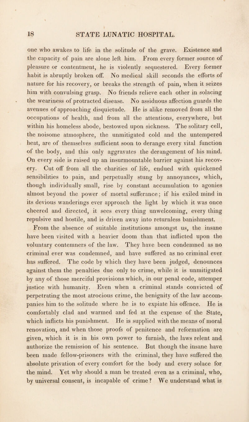 one who awakes to life in the solitude of the grave. Existence and the capacity of pain are alone left him. From every former source of pleasure or contentment, he is violently sequestered. Every former habit is abruptly broken off. No medical skill seconds the efforts of nature for his recovery, or breaks the strength of pain, when it seizes him with convulsing grasp. No friends relieve each other in solacing the weariness of protracted disease. No assiduous affection guards the avenues of approaching disquietude. He is alike removed from all the occupations of health, and from all the attentions, everywhere, but within his homeless abode, bestowed upon sickness. The solitary cell, the noisome atmosphere, the unmitigated cold and the untempered heat, are of themselves sufficient soon to derange every vital function of the body, and this only aggravates the derangement of his mind. On every side is raised up an insurmountable barrier against his recov¬ ery. Cut off from all the charities of life, endued with quickened sensibilities to pain, and perpetually stung by annoyances, which, though individually small, rise by constant accumulation to agonies almost beyond the power of mortal sufferance; if his exiled mind in its devious wanderings ever approach the light by which it was once cheered and directed, it sees every thing unwelcoming, every thing repulsive and hostile, and is driven away into returnless banishment. From the absence of suitable institutions amongst us, the insane have been visited with a heavier doom than that inflicted upon the voluntary contemners of the law. They have been condemned as no criminal ever was condemned, and have suffered as no criminal ever has suffered. The code by which they have been judged, denounces against them the penalties due only to crime, while it is unmitigated by any of those merciful provisions which, in our penal code, attemper justice with humanity. Even when a criminal stands convicted of perpetrating the most atrocious crime, the benignity of the law accom¬ panies him to the solitude where he is to expiate his offence. He is comfortably clad and warmed and fed at the expense of the State, which inflicts his punishment. He is supplied with the means of moral renovation, and when those proofs of penitence and reformation are given, which it is in his own power to furnish, the laws relent and authorize the remission of his sentence. But though the insane have been made fellow-prisoners with the criminal, they have suffered the absolute privation of every comfort for the body and every solace for the mind. Yet why should a man be treated even as a criminal, who, by universal consent, is incapable of crime? We understand what is