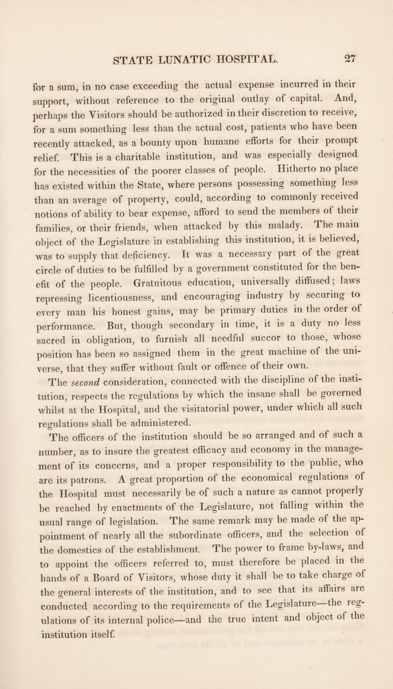 for a sum, in no case exceeding the actual expense incurred in their support, without reference to the original outlay of capital. And, perhaps the Visitors should be authorized in their discretion to receive, for a sum something less than the actual cost, patients who have been recently attacked, as a bounty upon humane efforts for theii prompt relief. This is a charitable institution, and was especially designed for the necessities of the poorer classes of people. Hitherto no place has existed within the State, where persons possessing something less than an average of property, could, according to commonly received notions of ability to bear expense, afford to send the membeis of theii families, or their friends, when attacked by this malady. The main object of the Legislature in establishing this institution, it is believed, was to supply that deficiency. It was a necessary part of the great circle of duties to be fulfilled by a government constituted for the ben¬ efit of the people. Gratuitous education, universally diffused, laws repressing licentiousness, and encouraging industry by secuiing to every man his honest gains, may be primary duties in the Older of performance. But, though secondary in time, it is a duty no less sacred in obligation, to furnish all needful succor to those, whose position has been so assigned them in the great machine of the uni¬ verse, that they suffer without fault or offence of their own. The second consideration, connected with the discipline of the insti¬ tution, respects the regulations by which the insane shall be governed whilst at the Hospital, and the visitatorial power, under which all such regulations shall be administered. The officers of the institution should be so arranged and of such a number, as to insure the greatest efficacy and economy in the manage¬ ment of its concerns, and a proper responsibility to the public, who are its patrons. A great proportion of the economical regulations of the Hospital must necessarily be of such a nature as cannot properly be reached by enactments of the Legislature, not falling within the usual range of legislation. The same remark may be made of the ap¬ pointment of nearly all the subordinate officers, and the selection of the domestics of the establishment. The power to frame by-laws, and to appoint the officers referred to, must therefore be placed in the hands of a Board of Visitors, whose duty it shall be to take charge of the general interests of the institution, and to see that its affairs are conducted according to the requirements of the Legislature the xeg- ulations of its internal police-—and the true intent and object of the institution itself.