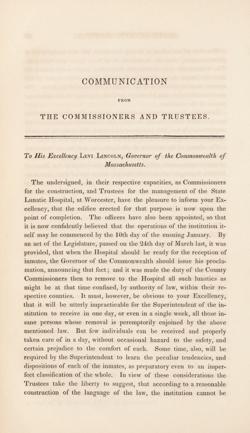 COMMUNICATION FROM THE COMMISSIONERS AND TRUSTEES. To His Excellency Levi Lincoln, Governor of the Commonwealth of Massachusetts. The undersigned, in their respective capacities, as Commissioners for the construction, and Trustees for the management of the State Lunatic Hospital, at Worcester, have the pleasure to inform your Ex¬ cellency, that the edifice erected for that purpose is now upon the point of completion. The officers have also been appointed, so that it is now confidently believed that the operations of the institution it¬ self may be commenced by the 10th day of the ensuing January. By an act of the Legislature, passed on the 24th day of March last, it was provided, that when the Hospital should be ready for the reception of inmates, the Governor of the Commonwealth should issue his procla¬ mation, announcing that fact; and it was made the duty of the County Commissioners then to remove to the Hospital all such lunatics as might be at that time confined, by authority of law, within their re¬ spective counties. It must, however, be obvious to your Excellency, that it will be utterly impracticable for the Superintendent of the in¬ stitution to receive in one day, or even in a single week, all those in¬ sane persons whose removal is peremptorily enjoined by the above mentioned law. But few individuals can be received and properly taken care of in a day, without occasional hazard to the safety, and certain prejudice to the comfort of each. Some time, also, will be required by the Superintendent to learn the peculiar tendencies, and dispositions of each of the inmates, as preparatory even to an imper¬ fect classification of the whole. In view of these considerations the Trustees take the liberty to suggest, that according to a reasonable construction of the language of the law, the institution cannot be