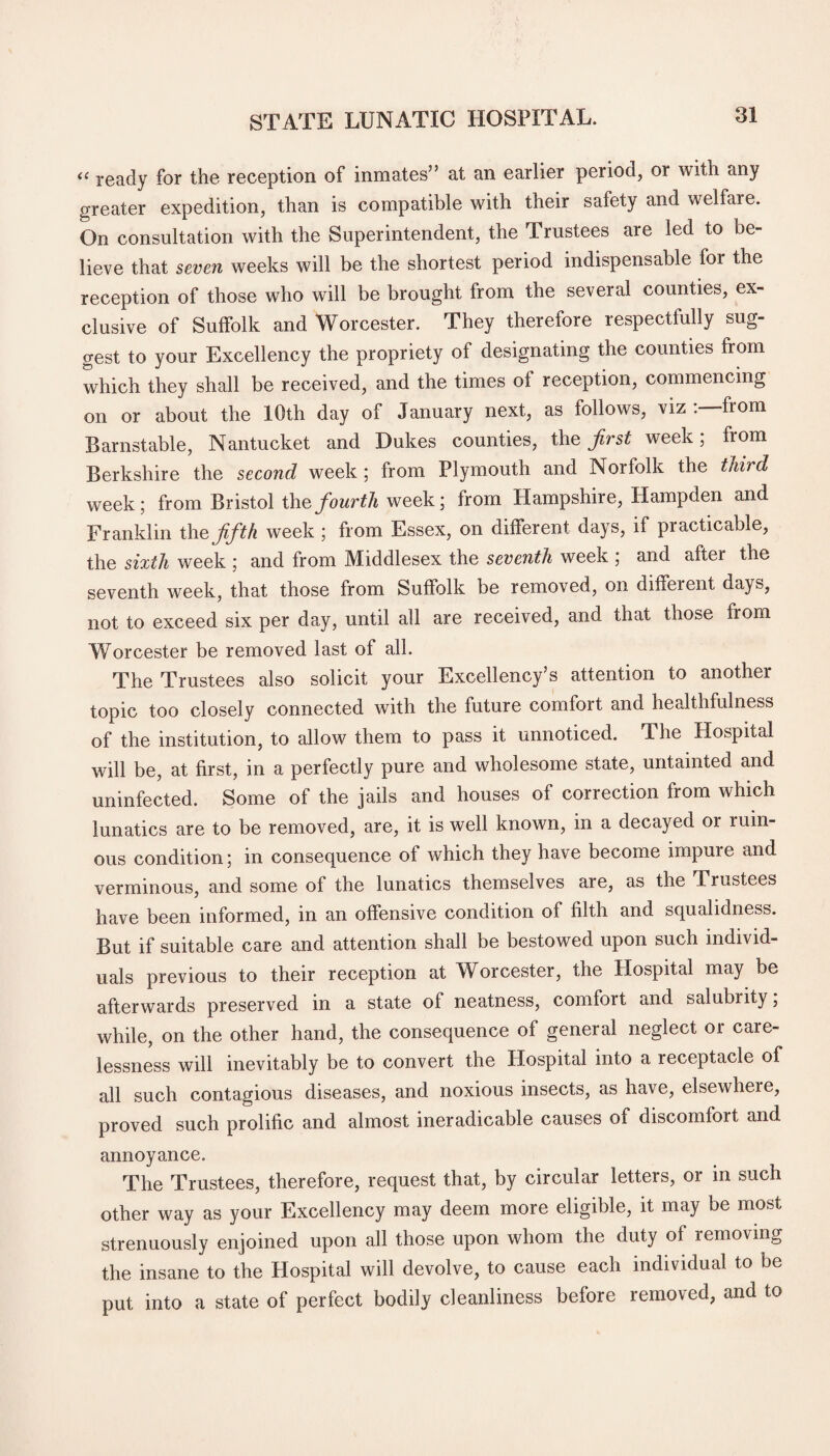 « ready for the reception of inmates” at an earlier period, or with any greater expedition, than is compatible with their safety and welfare. On consultation with the Superintendent, the Trustees are led to be¬ lieve that seven weeks will be the shortest period indispensable for the reception of those who will be brought from the several counties, ex¬ clusive of Suffolk and Worcester. They therefore respectfully sug¬ gest to your Excellency the propriety of designating the counties from which they shall be received, and the times of reception, commencing on or about the 10th day of January next, as follows, viz :—from Barnstable, Nantucket and Dukes counties, the first week; from Berkshire the second week; from Plymouth and Norfolk the third week; from Bristol the fourth week; from Hampshire, Hampden and Franklin thz fifth week ; from Essex, on different days, if practicable, the sixth week ; and from Middlesex the seventh week ; and after the seventh week, that those from Suffolk be removed, on different days, not to exceed six per day, until all are received, and that those from Worcester be removed last of all. The Trustees also solicit your Excellency’s attention to another tonic too closely connected with the future comfort and healthfulness of the institution, to allow them to pass it unnoticed. The Hospital will be, at first, in a perfectly pure and wholesome state, untainted and uninfected. Some of the jails and houses of correction from which lunatics are to be removed, are, it is well known, in a decayed or ruin¬ ous condition; in consequence of which they have become impure and verminous, and some of the lunatics themselves are, as the Trustees have been informed, in an offensive condition of filth and squalidness. But if suitable care and attention shall be bestowed upon such individ¬ uals previous to their reception at Worcester, the Hospital may be afterwards preserved in a state of neatness, comfort and salubiity, while, on the other hand, the consequence of general neglect or care¬ lessness will inevitably be to convert the Hospital into a receptacle of all such contagious diseases, and noxious insects, as have, elsewhere, proved such prolific and almost ineradicable causes of discomfort and annoyance. The Trustees, therefore, request that, by circular letters, or in such other way as your Excellency may deem more eligible, it may be most strenuously enjoined upon all those upon whom the duty of removing the insane to the Hospital will devolve, to cause each individual to be put into a state of perfect bodily cleanliness before removed, and to