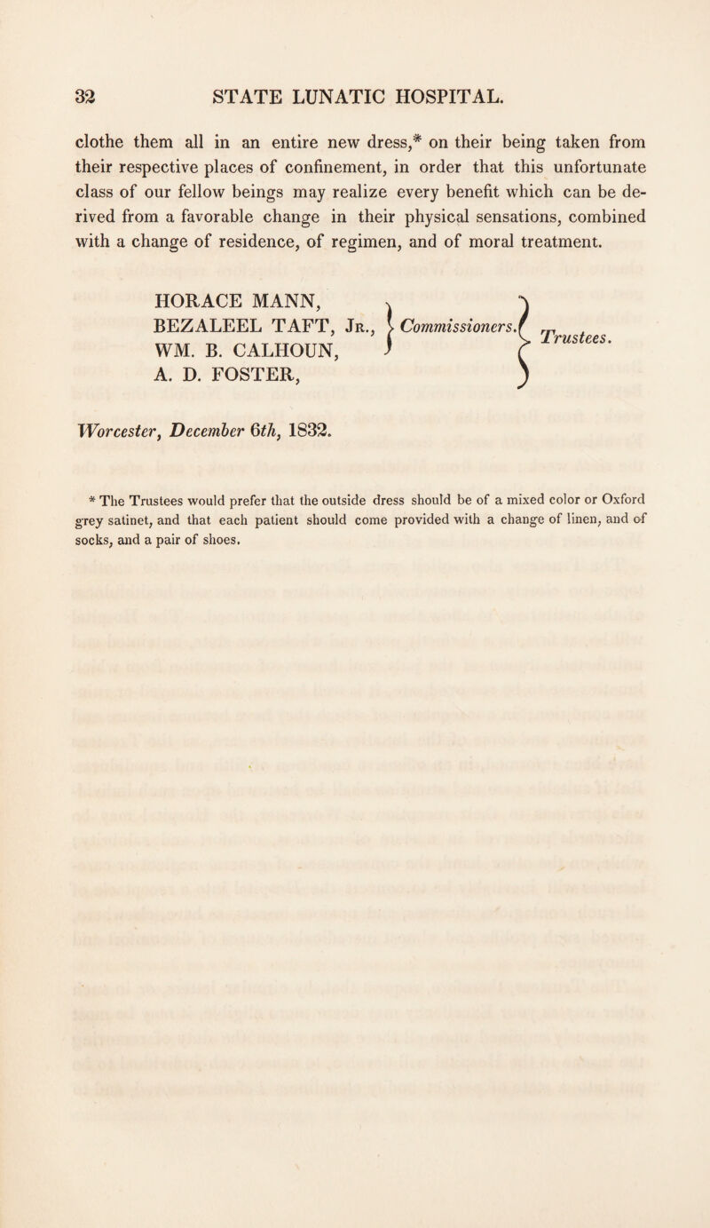 clothe them all in an entire new dress,* on their being taken from their respective places of confinement, in order that this unfortunate class of our fellow beings may realize every benefit which can be de¬ rived from a favorable change in their physical sensations, combined with a change of residence, of regimen, and of moral treatment. HORACE MANN, BEZALEEL TAFT, Jr., WM. B. CALHOUN, A. D. FOSTER, 'Worcester, December 6th, 1832. j- Commissioner s.\ Trustees. * The Trustees would prefer that the outside dress should be of a mixed color or Oxford grey satinet, and that each patient should come provided with a change of linen, and of socks, and a pair of shoes.