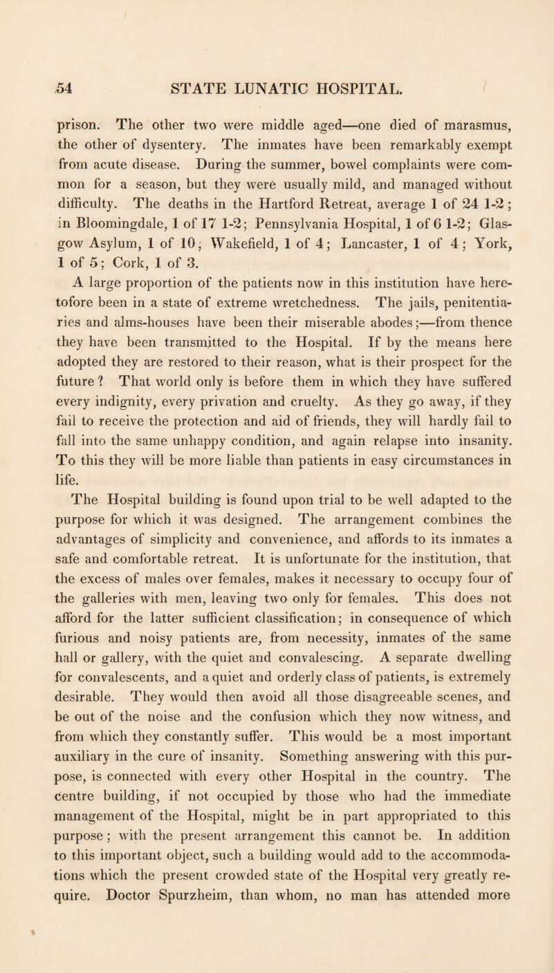 prison. The other two were middle aged—one died of marasmus, the other of dysentery. The inmates have been remarkably exempt from acute disease. During the summer, bowel complaints were com¬ mon for a season, but they were usually mild, and managed without difficulty. The deaths in the Hartford Retreat, average 1 of 24 1-2; in Bloomingdale, 1 of 17 1-2; Pennsylvania Hospital, 1 of 6 1-2; Glas¬ gow Asylum, 1 of 10; Wakefield, 1 of 4; Lancaster, 1 of 4; York, 1 of 5; Cork, 1 of 3. A large proportion of the patients now in this institution have here¬ tofore been in a state of extreme wretchedness. The jails, penitentia¬ ries and alms-houses have been their miserable abodes;—from thence they have been transmitted to the Hospital. If by the means here adopted they are restored to their reason, what is their prospect for the future ? That world only is before them in which they have suffered every indignity, every privation and cruelty. As they go away, if they fail to receive the protection and aid of friends, they will hardly fail to fall into the same unhappy condition, and again relapse into insanity. To this they will be more liable than patients in easy circumstances in life. The Hospital building is found upon trial to be well adapted to the purpose for which it was designed. The arrangement combines the advantages of simplicity and convenience, and affords to its inmates a safe and comfortable retreat. It is unfortunate for the institution, that the excess of males over females, makes it necessary to occupy four of the galleries with men, leaving two only for females. This does not afford for the latter sufficient classification; in consequence of which furious and noisy patients are, from necessity, inmates of the same hall or gallery, with the quiet and convalescing. A separate dwelling for convalescents, and a quiet and orderly class of patients, is extremely desirable. They would then avoid all those disagreeable scenes, and be out of the noise and the confusion which they now witness, and from which they constantly suffer. This would be a most important auxiliary in the cure of insanity. Something answering with this pur¬ pose, is connected with every other Hospital in the country. The centre building, if not occupied by those who had the immediate management of the Hospital, might be in part appropriated to this purpose; with the present arrangement this cannot be. In addition to this important object, such a building would add to the accommoda¬ tions which the present crowded state of the Hospital very greatly re¬ quire. Doctor Spurzheim, than whom, no man has attended more