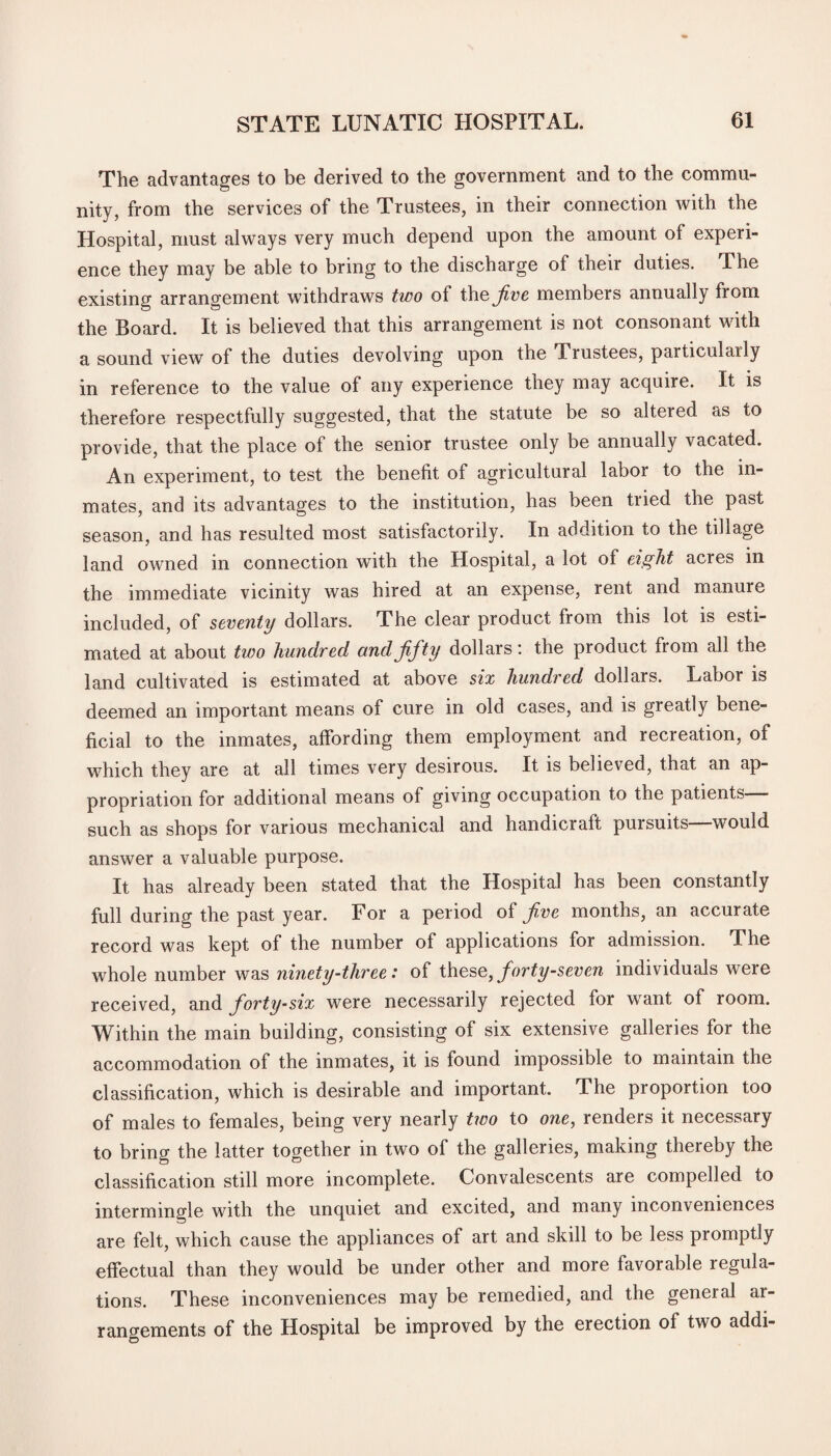 The advantages to be derived to the government and to the commu¬ nity, from the services of the Trustees, in their connection with the Hospital, must always very much depend upon the amount of experi¬ ence they may be able to bring to the discharge of their duties. The existing arrangement withdraws two of the Jive members annually from the Board. It is believed that this arrangement is not consonant with a sound view of the duties devolving upon the Trustees, particularly in reference to the value of any experience they may acquire. It is therefore respectfully suggested, that the statute be so altered as to provide, that the place of the senior trustee only be annually vacated. An experiment, to test the benefit of agricultural labor to the in¬ mates, and its advantages to the institution, has been tried the past season, and has resulted most satisfactorily. In addition to the tillage land owned in connection with the Hospital, a lot of eight acres in the immediate vicinity was hired at an expense, rent and manure included, of seventy dollars. The clear product from this lot is esti¬ mated at about two hundred and fifty dollars: the product from all the land cultivated is estimated at above six hundred dollars. Labor is deemed an important means of cure in old cases, and is greatly bene¬ ficial to the inmates, affording them employment and recreation, of which they are at all times very desirous. It is believed, that an ap¬ propriation for additional means of giving occupation to the patients such as shops for various mechanical and handicraft pursuits—would answer a valuable purpose. It has already been stated that the Hospital has been constantly full during the past year. For a period of fiwe months, an accurate record was kept of the number of applications for admission. The whole number was ninety-three: of these, forty-seven individuals were received, and forty-six were necessarily rejected for want of room. Within the main building, consisting of six extensive galleries for the accommodation of the inmates, it is found impossible to maintain the classification, which is desirable and important. The proportion too of males to females, being very nearly two to one, renders it necessary to bring the latter together in two of the galleries, making thereby the classification still more incomplete. Convalescents are compelled to intermingle with the unquiet and excited, and many inconveniences are felt, which cause the appliances of art and skill to be less promptly effectual than they would be under other and more favorable regula¬ tions. These inconveniences may be remedied, and the general ar¬ rangements of the Hospital be improved by the erection of two addi-