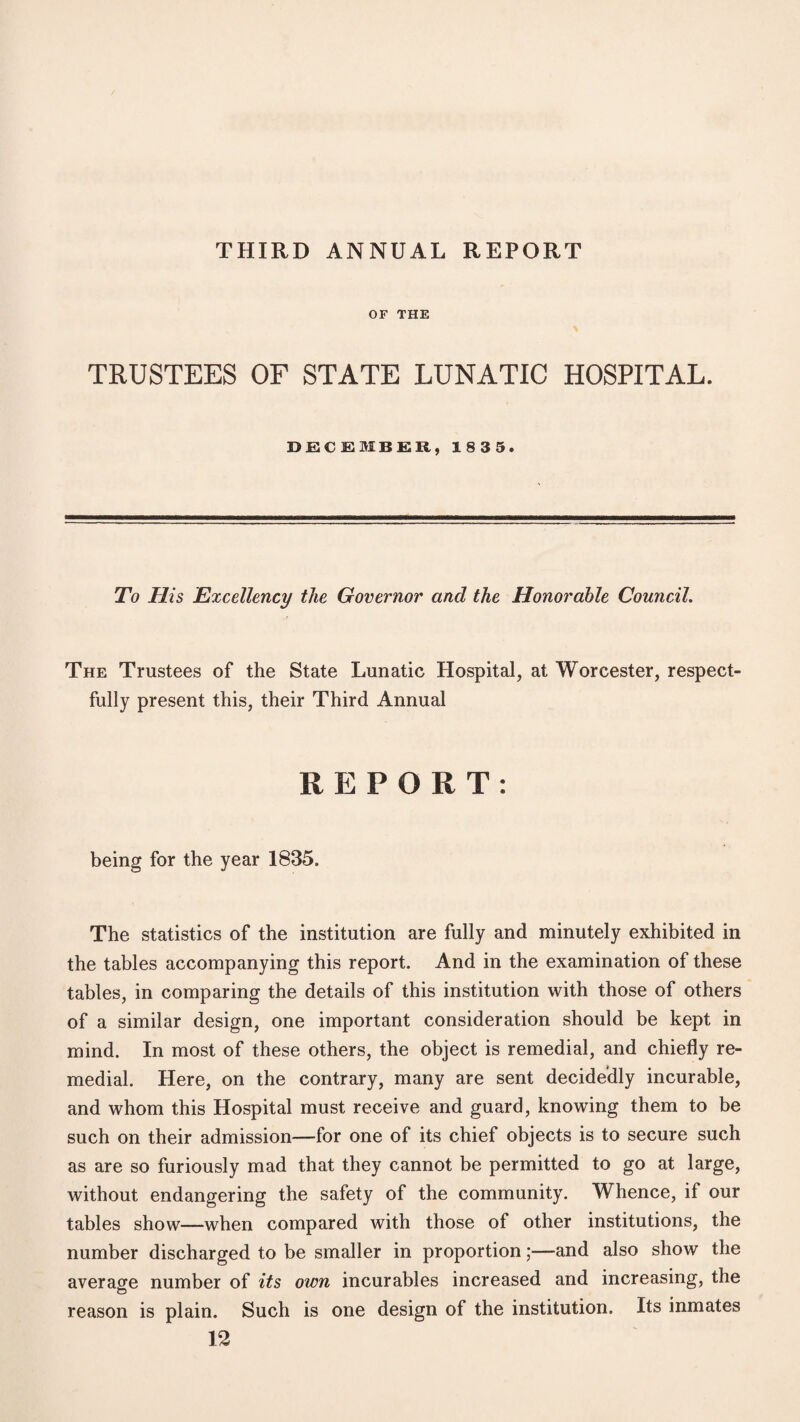 THIRD ANNUAL REPORT OF THE TRUSTEES OF STATE LUNATIC HOSPITAL. DECEMBER, 18 3 5. To His Excellency the Governor and the Honorable Council. The Trustees of the State Lunatic Hospital, at Worcester, respect¬ fully present this, their Third Annual REPORT: being for the year 1835. The statistics of the institution are fully and minutely exhibited in the tables accompanying this report. And in the examination of these tables, in comparing the details of this institution with those of others of a similar design, one important consideration should be kept in mind. In most of these others, the object is remedial, and chiefly re¬ medial. Here, on the contrary, many are sent decidedly incurable, and whom this Hospital must receive and guard, knowing them to be such on their admission—for one of its chief objects is to secure such as are so furiously mad that they cannot be permitted to go at large, without endangering the safety of the community. Whence, if our tables show—when compared with those of other institutions, the number discharged to be smaller in proportion;—and also show the average number of its own incurables increased and increasing, the reason is plain. Such is one design of the institution. Its inmates 12