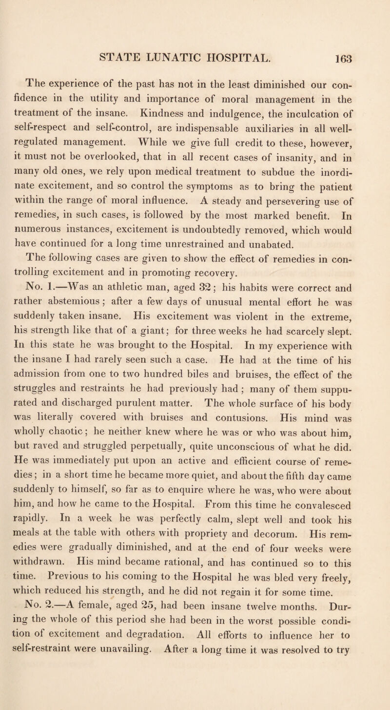 The experience of the past has not in the least diminished our con¬ fidence in the utility and importance of moral management in the treatment of the insane. Kindness and indulgence, the inculcation of sell-respect and self-control, are indispensable auxiliaries in all well- regulated management. While we give full credit to these, however, it must not be overlooked, that in all recent cases of insanity, and in many old ones, we rely upon medical treatment to subdue the inordi¬ nate excitement, and so control the symptoms as to bring the patient within the range of moral influence. A steady and persevering use of remedies, in such cases, is followed by the most marked benefit. In numerous instances, excitement is undoubtedly removed, which would have continued for a long time unrestrained and unabated. The following cases are given to show the effect of remedies in con¬ trolling excitement and in promoting recovery. No. 1.—Was an athletic man, aged 32; his habits were correct and rather abstemious; after a few days of unusual mental effort he was suddenly taken insane. His excitement was violent in the extreme, his strength like that of a giant; for three weeks he had scarcely slept. In this state he was brought to the Hospital. In my experience with the insane I had rarely seen such a case. He had at the time of his admission from one to two hundred biles and bruises, the effect of the struggles and restraints he had previously had ; many of them suppu¬ rated and discharged purulent matter. The whole surface of his body was literally covered with bruises and contusions. His mind was wholly chaotic; he neither knew where he was or who was about him, but raved and struggled perpetually, quite unconscious of what he did. He was immediately put upon an active and efficient course of reme¬ dies ; in a short time he became more quiet, and about the fifth day came suddenly to himself, so far as to enquire where he was, who were about him, and how he came to the Hospital. From this time he convalesced rapidly. In a week he was perfectly calm, slept well and took his meals at the table with others with propriety and decorum. His rem¬ edies were gradually diminished, and at the end of four weeks were withdrawn. His mind became rational, and has continued so to this time. Previous to his coming to the Hospital he was bled very freely, which reduced his strength, and he did not regain it for some time. No. 2.—A female, aged 25, had been insane twelve months. Dur¬ ing the whole of this period she had been in the worst possible condi¬ tion of excitement and degradation. All efforts to influence her to self-restraint were unavailing. After a long time it was resolved to try