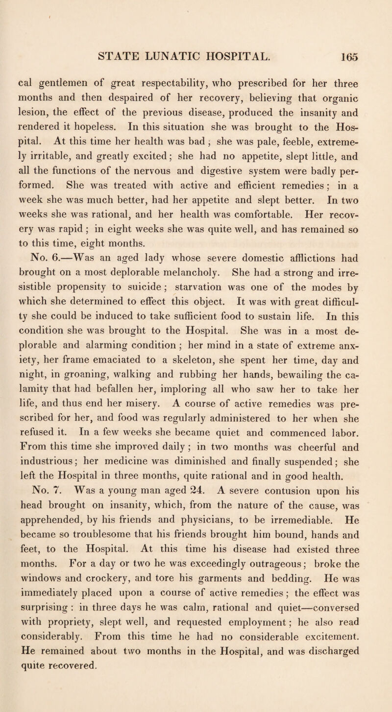 I STATE LUNATIC HOSPITAL. 165 cal gentlemen of great respectability, who prescribed for her three months and then despaired of her recovery, believing that organic lesion, the effect of the previous disease, produced the insanity and rendered it hopeless. In this situation she was brought to the Hos¬ pital. At this time her health was bad, she was pale, feeble, extreme¬ ly irritable, and greatly excited; she had no appetite, slept little, and all the functions of the nervous and digestive system were badly per¬ formed. She was treated with active and efficient remedies; in a week she was much better, had her appetite and slept better. In two weeks she was rational, and her health was comfortable. Her recov¬ ery was rapid ; in eight weeks she was quite well, and has remained so to this time, eight months. No. 6.—Was an aged lady whose severe domestic afflictions had brought on a most deplorable melancholy. She had a strong and irre¬ sistible propensity to suicide ; starvation was one of the modes by which she determined to effect this object. It was with great difficul¬ ty she could be induced to take sufficient food to sustain life. In this condition she was brought to the Hospital. She was in a most de¬ plorable and alarming condition ; her mind in a state of extreme anx¬ iety, her frame emaciated to a skeleton, she spent her time, day and night, in groaning, walking and rubbing her hands, bewailing the ca¬ lamity that had befallen her, imploring all who saw her to take her life, and thus end her misery. A course of active remedies was pre¬ scribed for her, and food was regularly administered to her when she refused it. In a few weeks she became quiet and commenced labor. From this time she improved daily; in two months was cheerful and industrious; her medicine was diminished and finally suspended; she left the Hospital in three months, quite rational and in good health. No. 7. Was a young man aged 24. A severe contusion upon his head brought on insanity, which, from the nature of the cause, was apprehended, by his friends and physicians, to be irremediable. He became so troublesome that his friends brought him bound, hands and feet, to the Hospital. At this time his disease had existed three months. For a day or two he was exceedingly outrageous; broke the windows and crockery, and tore his garments and bedding. He was immediately placed upon a course of active remedies; the effect was surprising : in three days he was calm, rational and quiet—conversed with propriety, slept well, and requested employment; he also read considerably. From this time he had no considerable excitement. He remained about two months in the Hospital, and was discharged quite recovered.
