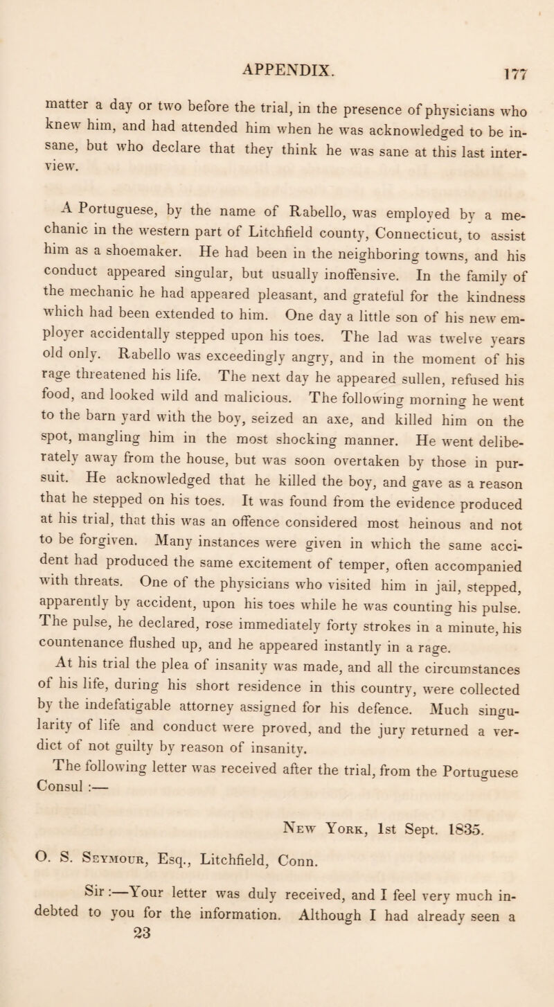matter a day or two before the trial, in the presence of physicians w'ho knew him, and had attended him when he w7as acknowledged to be in¬ sane, but who declare that they think he was sane at this last inter¬ view7. ^ Portuguese, by the name of Rabello, w~as employed by a me¬ chanic in the western part of Litchfield county, Connecticut, to assist him ab a shoemaker. He had been in the neighboring towns, and his conduct appeared singular, but usually inoffensive. In the family of the mechanic he had appeared pleasant, and grateful for the kindness wLich had been extended to him. One day a little son of his new em¬ ployer accidentally stepped upon his toes. The lad w7as twelve years old only. Rabello was exceedingly angry, and in the moment of his rage threatened his life. The next day he appeared sullen, refused his food, and looked w7ild and malicious. The following morning he wrent to the barn yard with the boy, seized an axe, and killed him on the spot, mangling him in the most shocking manner. He went delibe¬ rately away from the house, but was soon overtaken by those in pur¬ suit. He acknowdedged that he killed the boy, and gave as a reason that he stepped on his toes. It was found from the evidence produced at his trial, that this was an offence considered most heinous and not to be torgiven. Many instances were given in which the same acci¬ dent had produced the same excitement of temper, often accompanied with threats. One of the physicians who visited him in jail, stepped, apparently by accident, upon his toes while he was counting his pulse. The pulse, he declared, rose immediately forty strokes in a minute, his countenance flushed up, and he appeared instantly in a rage. At his trial the plea of insanity wTas made, and all the circumstances of his life, during his short residence in this country, were collected by the indefatigable attorney assigned for his defence. Much singu¬ larity of life and conduct wrere proved, and the jury returned a ver¬ dict of not guilty by reason of insanity. The following letter was received after the trial, from the Portuguese Consul :— New York, 1st Sept. 1835. O. S. Seymour, Esq., Litchfield, Conn. Sir: Y our letter was duly received, and I feel very much in¬ debted to you for the information. Although I had already seen a 23