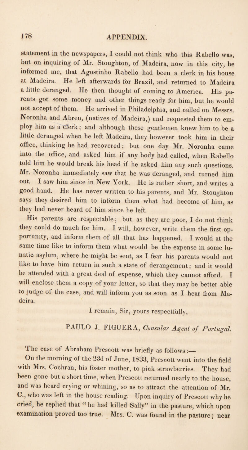 statement in the newspapers, I could not think who this Rabello was, but on inquiring of Mr. Stoughton, of Madeira, now in this city, he informed me, that Agostinho Rabello had been a clerk in his house at Madeira. He left afterwards for Brazil, and returned to Madeira a little deranged. He then thought of coming to America. His pa¬ rents got some money and other things ready for him, but he would not accept of them. He arrived in Philadelphia, and called on Messrs. Noronha and Abren, (natives of Madeira,) and requested them to em¬ ploy him as a clerk; and although these gentlemen knew him to be a little deranged when he left Madeira, they however took him in their office, thinking he had recovered; but one day Mr. Noronha came into the office, and asked him if any body had called, when Rabello told him he would break his head if he asked him any such questions. Mr. Noronha immediately saw that he was deranged, and turned him out. I saw him since in New York. He is rather short, and writes a good hand. He has never written to his parents, and Mr. Stoughton says they desired him to inform them what had become of him, as they had never heard of him since he left. His parents are respectable; but as they are poor, I do not think they could do much for him. I will, however, write them the first op¬ portunity, and inform them of all that has happened. I would at the same time like to inform them what would be the expense in some lu¬ natic asylum, where he might be sent, as I fear his parents would not like to have him return in such a state of derangement; and it would be attended with a great deal of expense, which they cannot afford. I will enclose them a copy of your letter, so that they may be better able io judge of the case, and will inform you as soon as I hear from Ma¬ deira. I remain, Sir, yours respectfully, PAULO J. FIGUERA, Consular Agent of Portugal. The case of Abraham Prescott was briefly as follows:— On the morning of the 23d of June, 1833, Prescott went into the field with Mrs. Cochran, his foster mother, to pick strawberries. They had been gone but a short time, when Prescott returned nearly to the house, and was heard crying or whining, so as to attract the attention of Mr. C., who was left in the house reading. Upon inquiry of Prescott why he cried, he replied that “ he had killed Sally” in the pasture, which upon examination proved too true. Mrs. C. was found in the pasture; near