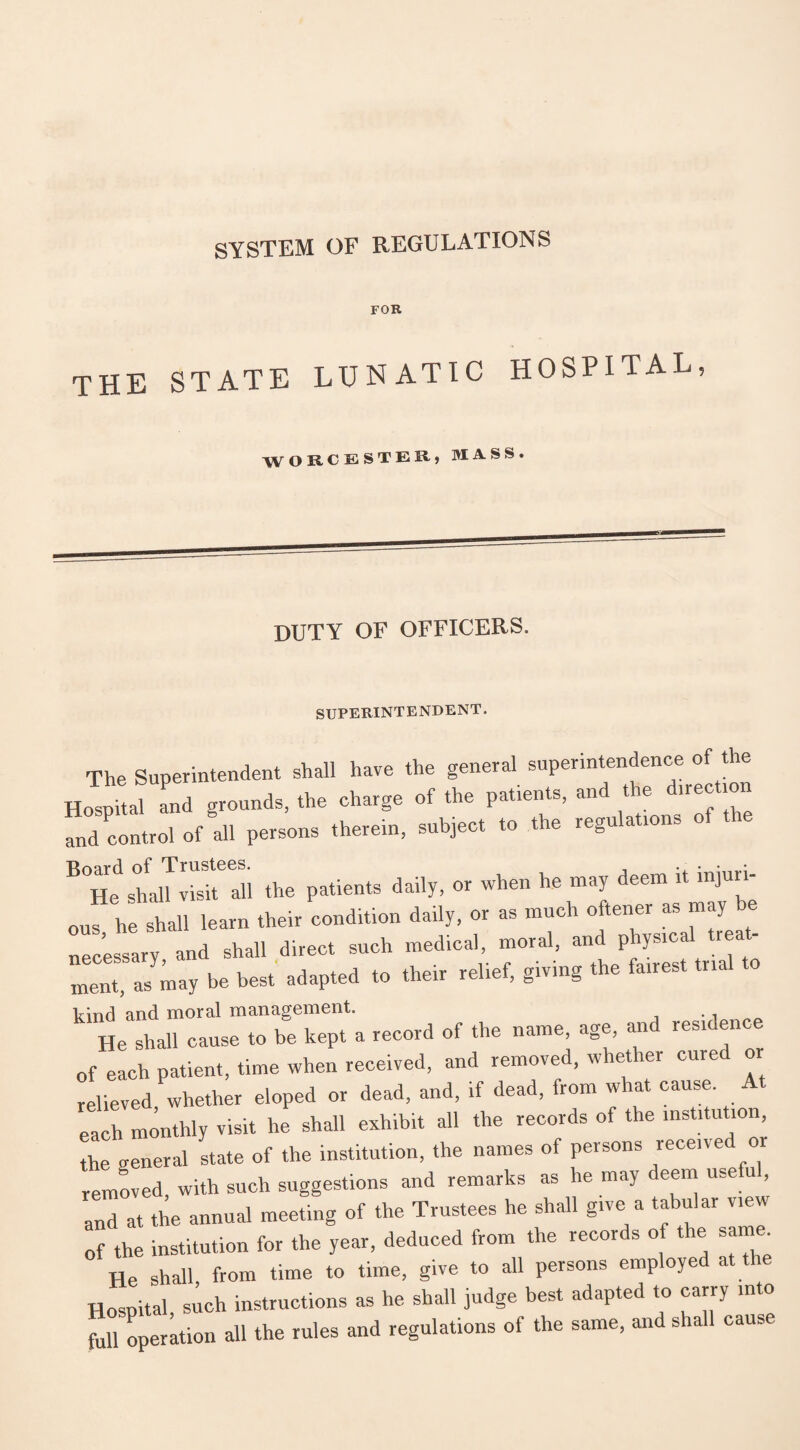 SYSTEM OF REGULATIONS FOR THE STATE LUNATIC HOSPITAL, W ORCESTERj MASS. DUTY OF OFFICERS. SUPERINTENDENT. The Superintendent shall have the general superintendence of the Hosprtal and grounds, the charge of the patients, and the direction and control of all persons therein, subject to the regulations of i B°He sh^alWil^Wdi the patients daily, or when he may deem it injun- ouf he shall learn their condition daily, or as much oftener as may be necessary and shall direct such medical, moral, and physical treat¬ ment, as may be best adapted to their relief, giving the fairest trial to kind and moral management. . , He shall cause to be kept a record of the name, age, an resicen of each patient, time when received, and removed, whether cured or relieved whether eloped or dead, and, if dead, from what cause. A each monthly visit he shall exhibit all the records of the institution, the general state of the institution, the names of persons received or removed, with such suggestions and remarks as he may deem use u , and at the annual meeting of the Trustees he shall give a tabu ai vie of the institution for the year, deduced from the records of the same He shall from time to time, give to all persons employed at the Hospital, sich instructions as he shall judge best adapted to carry into fall operation all the rules and regulations of the same, and shall cause