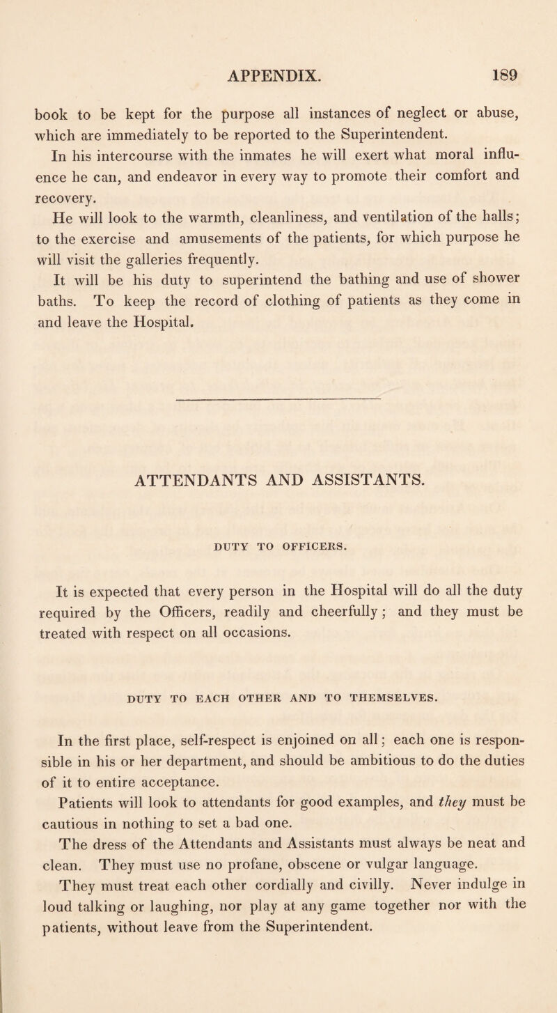 book to be kept for the purpose all instances of neglect or abuse, which are immediately to be reported to the Superintendent. In his intercourse with the inmates he will exert what moral influ¬ ence he can, and endeavor in every way to promote their comfort and recovery. He will look to the warmth, cleanliness, and ventilation of the halls; to the exercise and amusements of the patients, for which purpose he will visit the galleries frequently. It will be his duty to superintend the bathing and use of shower baths. To keep the record of clothing of patients as they come in and leave the Hospital. ATTENDANTS AND ASSISTANTS. DUTY TO OFFICERS. It is expected that every person in the Hospital will do all the duty required by the Officers, readily and cheerfully; and they must be treated with respect on all occasions. DUTY TO EACH OTHER AND TO THEMSELVES. In the first place, self-respect is enjoined on all; each one is respon¬ sible in his or her department, and should be ambitious to do the duties of it to entire acceptance. Patients will look to attendants for good examples, and they must be cautious in nothing to set a bad one. The dress of the Attendants and Assistants must always be neat and clean. They must use no profane, obscene or vulgar language. They must treat each other cordially and civilly. Never indulge in loud talking or laughing, nor play at any game together nor with the patients, without leave from the Superintendent.