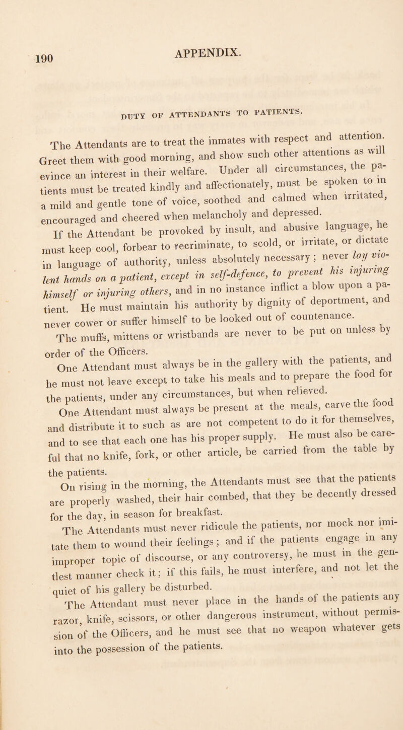 duty of attendants to patients. The Attendants are to treat the inmates with respect and attention Greet them with good morning, and show such other attentions as wi evince an interest in their welfare. Under all circumstances, the pa¬ tients must be treated kindly and affectionately, must be spoken to m a mild and gentle tone of voice, soothed and calmed when irntat , encouraged and cheered when melancholy and depresse . If the Attendant be provoked by insult, and abusive language he must keep cool, forbear to recriminate, to scold, or irritate, or ic a e in language of authority, unless absolutely necessary ; never lay vio¬ lent hands on a patient, except in self-defence, to prevent las wjunng himself or injuring others, and in no instance inflict a low upon a pa¬ tient He must maintain his authority by dignity of deportment, and never cower or suffer himself to be looked out of countenance. The muffs, mittens or wristbands are never to be put on unless by order of the Officers. j One Attendant must always be in the gallery with the patients an he must not leave except to take his meals and to prepare the food lor the patients, under any circumstances, but when relieved. One Attendant must always be present at the meals, cane le and distribute it to such as are not competent to do it for themselves, and to see that each one has his proper supply. He must also be cai e- ful that no knife, fork, or other article, be carried from the table y ^Onr^ng in the morning, the Attendants must see that the patients are property washed, their hair combed, that they be decently dressed for the day, in season for breakfast. The Attendants must never ridicule the patients, nor mock nor imi¬ tate them to wound their feelings ; and if the patients engage in any improper topic of discourse, or any controversy, he must in the gen¬ tlest manner check it; if this fails, he must interfere, and not let the quiet of his gallery be disturbed. The Attendant must never place in the hands ol the patients any razor, knife, scissors, or other dangerous instrument, without permis¬ sion of the Officers, and he must see that no weapon whatever gets into the possession of the patients.