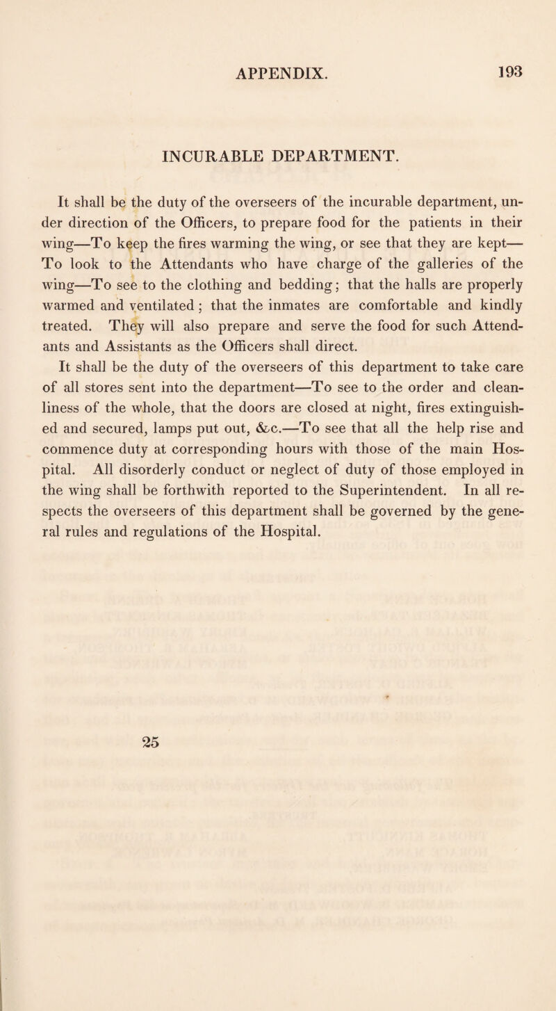 INCURABLE DEPARTMENT. It shall be the duty of the overseers of the incurable department, un¬ der direction of the Officers, to prepare food for the patients in their wing—To keep the fires warming the wing, or see that they are kept— To look to the Attendants who have charge of the galleries of the wing—To see to the clothing and bedding; that the halls are properly warmed and ventilated; that the inmates are comfortable and kindly treated. They will also prepare and serve the food for such Attend¬ ants and Assistants as the Officers shall direct. It shall be the duty of the overseers of this department to take care of all stores sent into the department—To see to the order and clean¬ liness of the whole, that the doors are closed at night, fires extinguish¬ ed and secured, lamps put out, &c.—To see that all the help rise and commence duty at corresponding hours with those of the main Hos¬ pital. All disorderly conduct or neglect of duty of those employed in the wing shall be forthwith reported to the Superintendent. In all re¬ spects the overseers of this department shall be governed by the gene¬ ral rules and regulations of the Hospital. 25