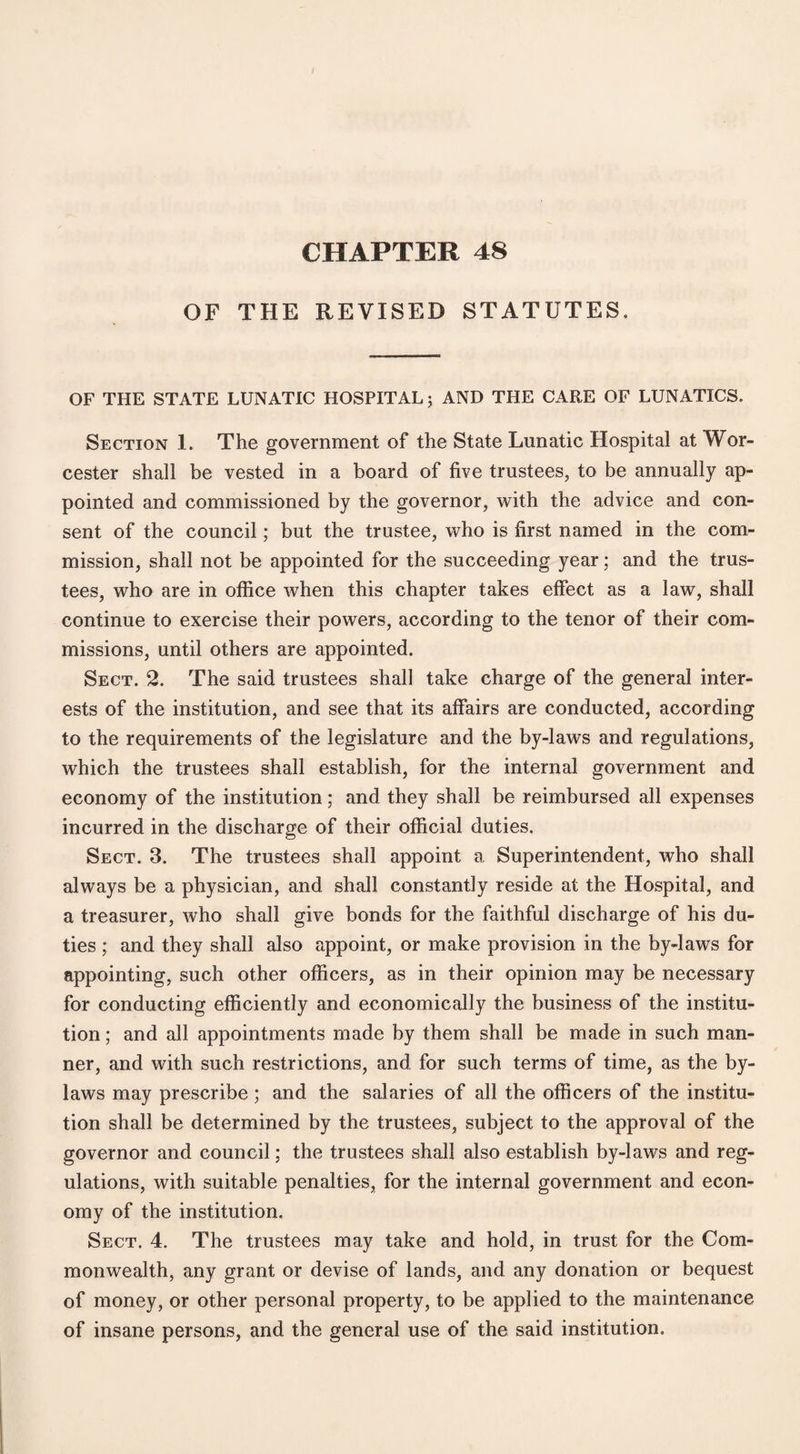 / CHAPTER 48 OF THE REVISED STATUTES. OF THE STATE LUNATIC HOSPITAL; AND THE CARE OF LUNATICS. Section 1. The government of the State Lunatic Hospital at Wor¬ cester shall be vested in a board of five trustees, to be annually ap¬ pointed and commissioned by the governor, with the advice and con¬ sent of the council; but the trustee, who is first named in the com¬ mission, shall not be appointed for the succeeding year; and the trus¬ tees, who are in office when this chapter takes effect as a law, shall continue to exercise their powers, according to the tenor of their com¬ missions, until others are appointed. Sect. 2. The said trustees shall take charge of the general inter¬ ests of the institution, and see that its affairs are conducted, according to the requirements of the legislature and the by-laws and regulations, which the trustees shall establish, for the internal government and economy of the institution; and they shall be reimbursed all expenses incurred in the discharge of their official duties. Sect. 3. The trustees shall appoint a Superintendent, who shall always be a physician, and shall constantly reside at the Hospital, and a treasurer, who shall give bonds for the faithful discharge of his du¬ ties ; and they shall also appoint, or make provision in the by-laws for appointing, such other officers, as in their opinion may be necessary for conducting efficiently and economically the business of the institu¬ tion ; and all appointments made by them shall be made in such man¬ ner, and with such restrictions, and for such terms of time, as the by¬ laws may prescribe; and the salaries of all the officers of the institu¬ tion shall be determined by the trustees, subject to the approval of the governor and council; the trustees shall also establish by-laws and reg¬ ulations, with suitable penalties, for the internal government and econ¬ omy of the institution. Sect. 4. The trustees may take and hold, in trust for the Com¬ monwealth, any grant or devise of lands, and any donation or bequest of money, or other personal property, to be applied to the maintenance of insane persons, and the general use of the said institution.