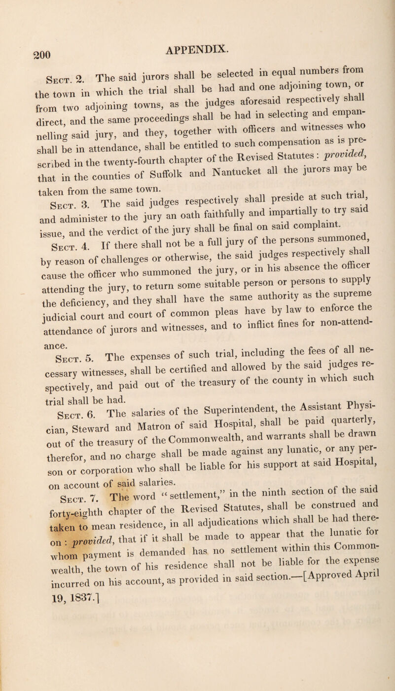 Sect 2 The said jurors shall be selected in equal numbers from the town in winch the trial shall be had and one adjoining town or from two adjoining towns, as the judges aforesaid respectively sha direct and the same proceedings shall be had in selecting an emp X-* i>. “■>ii' wi,h shall be in attendance, shall be entitled to such compensation as is p scribed in the twenty-fourth chapter of the Revised Statutes : provided that in the counties of Suffolk and Nantucket all the jurors may talcpii from the some town. , • j Sect 3 The said judges respectively shall preside at sue n , and administer to the jury an oath faithfully and impartially to try said issue and the verdict of the jury shall be final on said complaint. Se’ct 4 If there shall not be a full jury of the persons summoned by reason of challenges or otherwise, the said judges respectively cause the officer who summoned the jury, or in his absen attending the jury, to return some suitable person or persons to supply the deficiency, and they shall have the same authority as the sup^ ^ judicial court and court of common pleas have y aw attendance of jurors and witnesses, and to inflict fines for non-atten - “sect 5 The expenses of such trial, including the fees of all ne¬ cessary witnesses, shall be certified and allowed by the said judges re¬ spectively, and paid out of the treasury of the county in which such ‘sect'a6 The salaries of the Superintendent, the Assistant Physi¬ cian Steward and Matron of said Hospital, shall be paid quarter y, out ^ the treasury of the Commonwealth, and warrants shall be drawn therefor and no charge shall be made against any lunatic, or any p son or corporation who shall be liable for his support at said Hospital, on account of said salaries. Sect. 7. The word « settlement,” in the ninth section of the said forty-eighth chapter of the Revised Statutes, shall be construe an taken to mean residence, in all adjudications which shall be had there¬ on • provided, that if it shall be made to appear that the lunatic for whom payment is demanded has no settlement within this Common- incurred on his account, as provided in said section. [ pprove pn 19, 1837.1