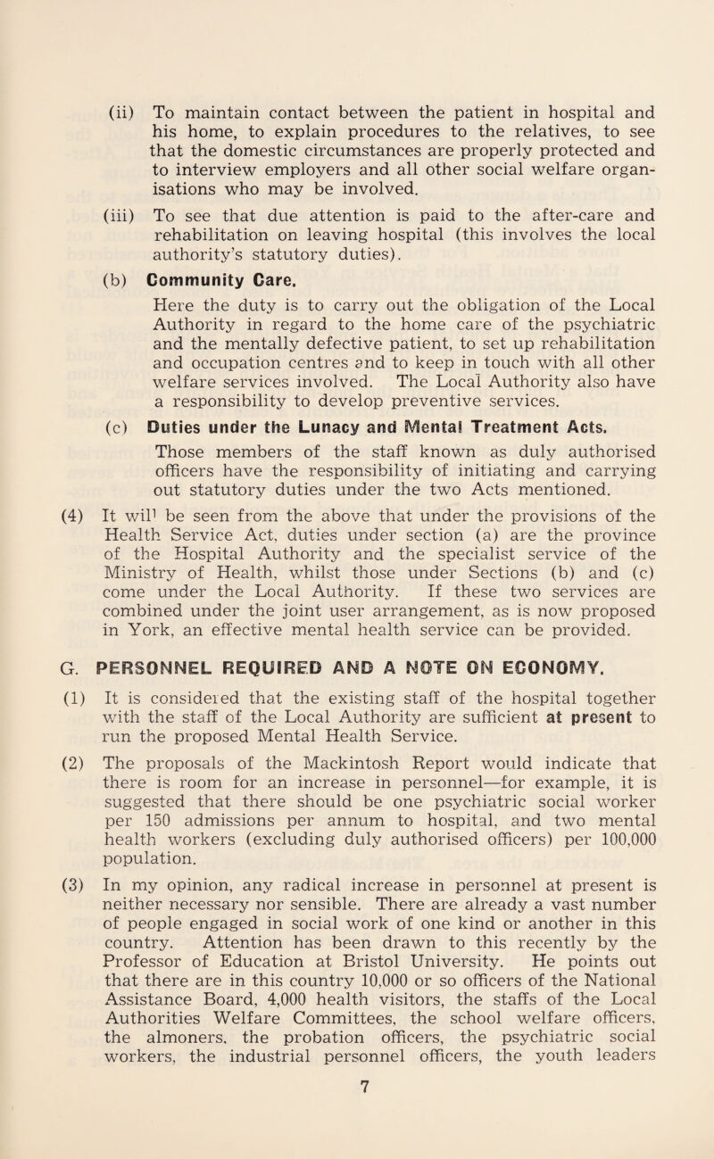 (ii) To maintain contact between the patient in hospital and his home, to explain procedures to the relatives, to see that the domestic circumstances are properly protected and to interview employers and all other social welfare organ¬ isations who may be involved. (iii) To see that due attention is paid to the after-care and rehabilitation on leaving hospital (this involves the local authority’s statutory duties). (b) Community Care. Here the duty is to carry out the obligation of the Local Authority in regard to the home care of the psychiatric and the mentally defective patient, to set up rehabilitation and occupation centres and to keep in touch with all other welfare services involved. The Local Authority also have a responsibility to develop preventive services. (c) Duties under the Lunacy and Mental Treatment Acts. Those members of the staff known as duly authorised officers have the responsibility of initiating and carrying out statutory duties under the two Acts mentioned. (4) It wil1 be seen from the above that under the provisions of the Health Service Act, duties under section (a) are the province of the Hospital Authority and the specialist service of the Ministry of Health, whilst those under Sections (b) and (c) come under the Local Authority. If these two services are combined under the joint user arrangement, as is now proposed in York, an effective mental health service can be provided. G. PERSONNEL REQUIRED AND A NOTE ON ECONOMY. (1) It is considered that the existing staff of the hospital together with the staff of the Local Authority are sufficient at present to run the proposed Mental Health Service. (2) The proposals of the Mackintosh Report would indicate that there is room for an increase in personnel—for example, it is suggested that there should be one psychiatric social worker per 150 admissions per annum to hospital, and two mental health workers (excluding duly authorised officers) per 100,000 population. (3) In my opinion, any radical increase in personnel at present is neither necessary nor sensible. There are already a vast number of people engaged in social work of one kind or another in this country. Attention has been drawn to this recently by the Professor of Education at Bristol University. He points out that there are in this country 10,000 or so officers of the National Assistance Board, 4,000 health visitors, the staffs of the Local Authorities Welfare Committees, the school welfare officers, the almoners, the probation officers, the psychiatric social workers, the industrial personnel officers, the youth leaders