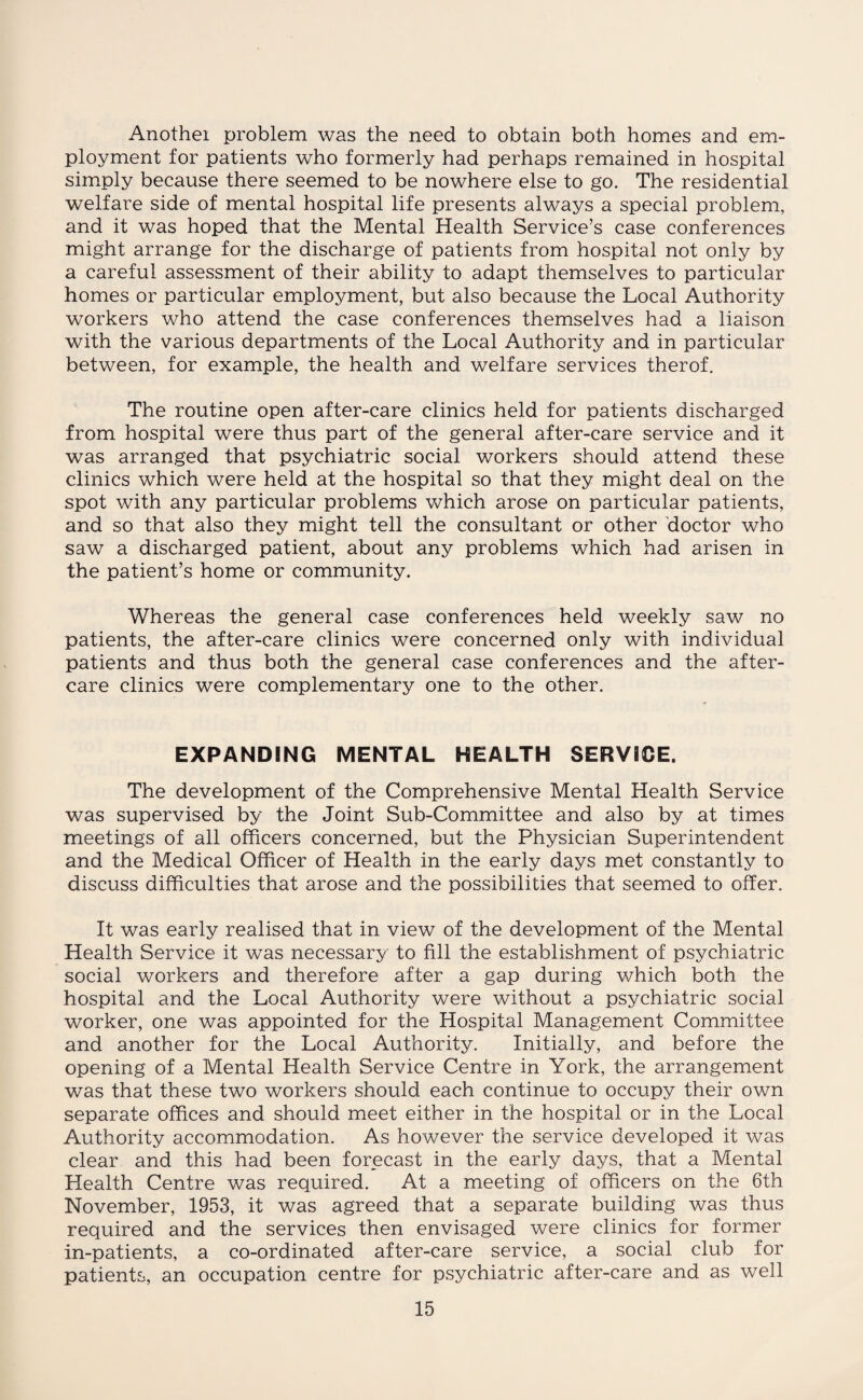 Anothei problem was the need to obtain both homes and em¬ ployment for patients who formerly had perhaps remained in hospital simply because there seemed to be nowhere else to go. The residential welfare side of mental hospital life presents always a special problem, and it was hoped that the Mental Health Service’s case conferences might arrange for the discharge of patients from hospital not only by a careful assessment of their ability to adapt themselves to particular homes or particular employment, but also because the Local Authority workers who attend the case conferences themselves had a liaison with the various departments of the Local Authority and in particular between, for example, the health and welfare services therof. The routine open after-care clinics held for patients discharged from hospital were thus part of the general after-care service and it was arranged that psychiatric social workers should attend these clinics which were held at the hospital so that they might deal on the spot with any particular problems which arose on particular patients, and so that also they might tell the consultant or other doctor who saw a discharged patient, about any problems which had arisen in the patient’s home or community. Whereas the general case conferences held weekly saw no patients, the after-care clinics were concerned only with individual patients and thus both the general case conferences and the after¬ care clinics were complementary one to the other. EXPANDING MENTAL HEALTH SERVICE. The development of the Comprehensive Mental Health Service was supervised by the Joint Sub-Committee and also by at times meetings of all officers concerned, but the Physician Superintendent and the Medical Officer of Health in the early days met constantly to discuss difficulties that arose and the possibilities that seemed to offer. It was early realised that in view of the development of the Mental Health Service it was necessary to fill the establishment of psychiatric social workers and therefore after a gap during which both the hospital and the Local Authority were without a psychiatric social worker, one was appointed for the Hospital Management Committee and another for the Local Authority. Initially, and before the opening of a Mental Health Service Centre in York, the arrangement was that these two workers should each continue to occupy their own separate offices and should meet either in the hospital or in the Local Authority accommodation. As however the service developed it was clear and this had been forecast in the early days, that a Mental Health Centre was required. At a meeting of officers on the 6th November, 1953, it was agreed that a separate building was thus required and the services then envisaged were clinics for former in-patients, a co-ordinated after-care service, a social club for patients, an occupation centre for psychiatric after-care and as well