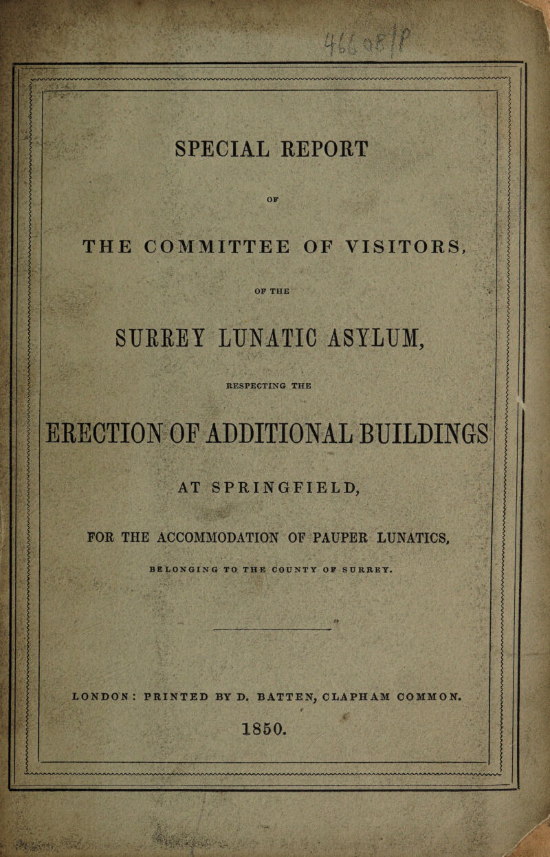 V ■■■■X ■■ ,\ 5^'- SPECIAL REPORT OF THE COMMITTEE OF VISITORS, OF THE SURREY LUNATIC ASYLUM, RESPECTING THE ERECTION OF ADDITIONAL BUILDINGS AT SPRINGFIELD, FOR THE ACCOMMODATION OF PAUPER LUNATICS, BELONGING TO THE COUNTY OF SURREY. LONDON: PRINTED BY D. BATTEN, CLAPHAM COMMON. f 1850.