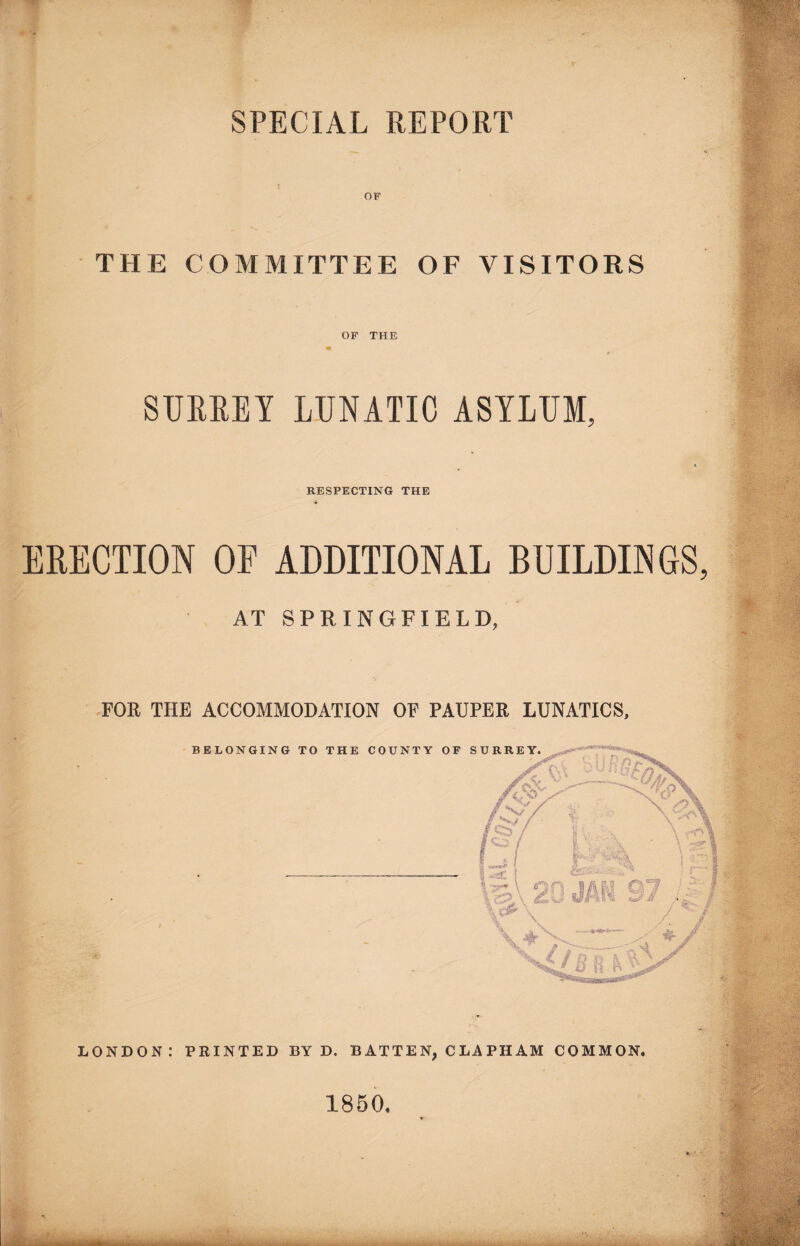 SPECIAL REPORT OF THE COMMITTEE OF VISITORS OF THE SURREY LUNATIC ASYLUM, RESPECTING THE ERECTION OF ADDITIONAL BUILDINGS AT SPRINGFIELD, FOR THE ACCOMMODATION OF PAUPER LUNATICS, LONDON: PRINTED BY D. B ATTEN, C LA PH AM COMMON. 1850.