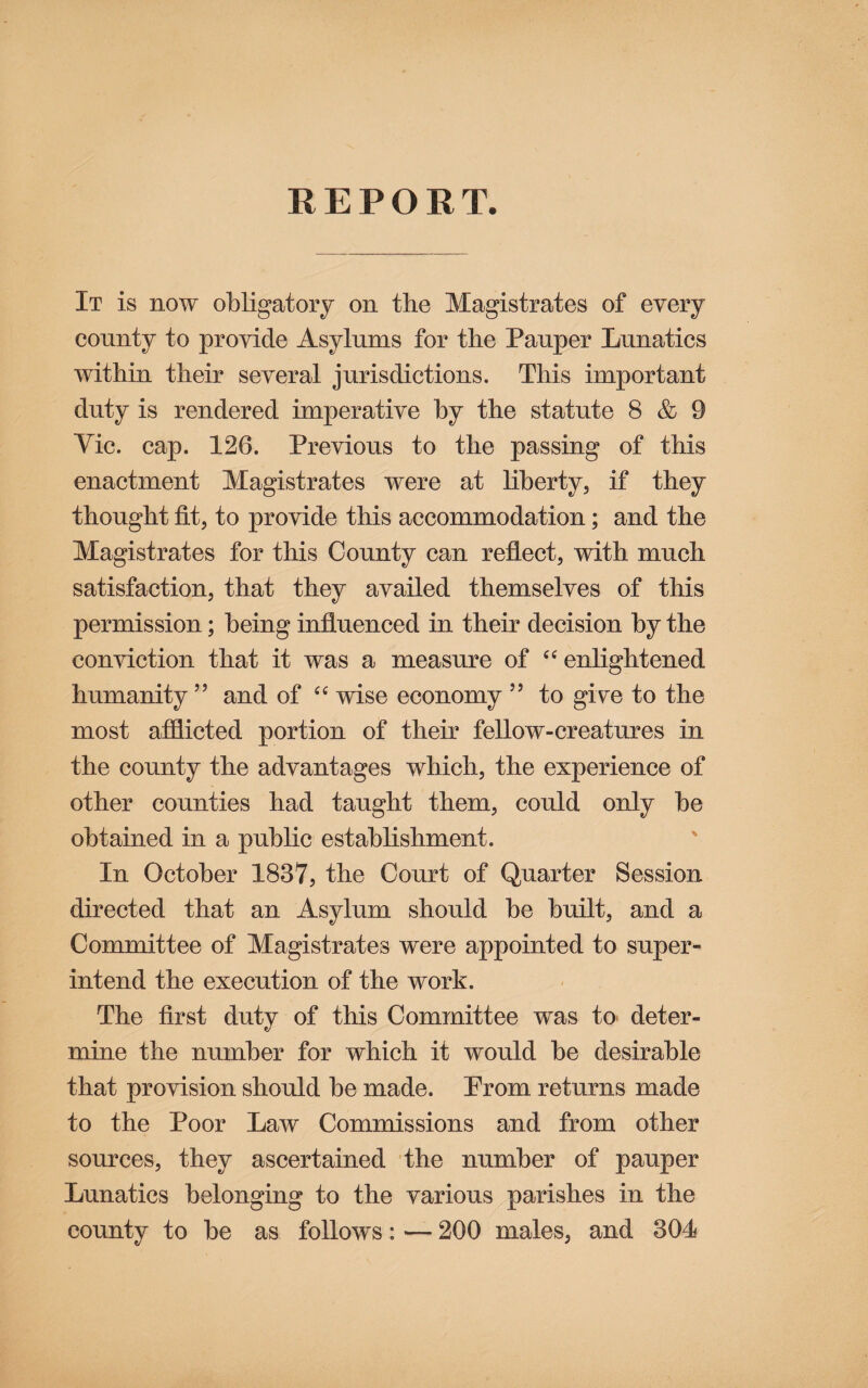REPORT. It is now obHgatoiy on the Magistrates of every county to provide Asylums for the Pauper Lunatics within their several jurisdictions. This important duty is rendered imperative hy the statute 8 & 9 Vic. cap. 126. Previous to the passing of this enactment Magistrates were at liberty, if they thought fit, to provide this accommodation; and the Magistrates for this County can reflect, with much satisfaction, that they availed themselves of this permission; being influenced in their decision by the conviction that it was a measure of enlightened humanity ” and of wise economy ’’ to gi^e to the most afflicted portion of their fellow-creatures in the county the advantages which, the experience of other counties had taught them, could only be obtained in a public establishment. In October 1837, the Court of Quarter Session directed that an Asylum should be built, and a Committee of Magistrates were appointed to super¬ intend the execution of the work. The first duty of this Committee was tO' deter¬ mine the number for which it would be desirable that provision should be made. Prom returns made to the Poor Law Commissions and from other sources, they ascertained the number of pauper Lunatics belonging to the various parishes in the county to be as follows: — 200 males, and 304