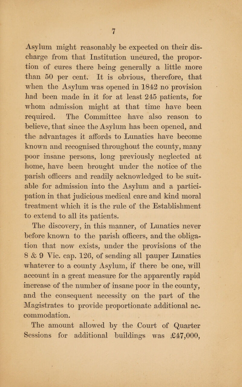 Asylum might reasonably be expected on tbeir dis- cbarge from tbat Institution uncured, tbe propor¬ tion of cures there being generally a little more than 50 per cent. It is obvious, therefore, tbat when the Asylum was opened in 1842 no provision had been made in it for at least 245 patients, for whom admission might at that time have been required. The Committee have also reason to believe, that since the Asylum has been opened, and the advantages it affords to Lunatics have become known and recognised throughout the county, many poor insane persons, long previously neglected at home, have been brought under the notice of the parish ofldcers and readily acknowledged to he suit¬ able for admission into the Asylum and a partici¬ pation in that judicious medical care and kind moral treatment which it is the rule of the Establishment to extend to all its patients. The discovery, in this manner, of Lunatics never before known to the parish officers, and the obliga¬ tion that now exists, under the provisions of the 8 & 9 Vic. cap. 126, of sending all pauper Lunatics whatever to a county Asylum, if there he one, will account in a great measure for the apparently rapid increase of the number of insane poor in the county, and the consequent necessity on the part of the Magistrates to provide proportionate additional ac¬ commodation. The amount allowed by the Court of Quarter Sessions for additional buildings was £47,000,