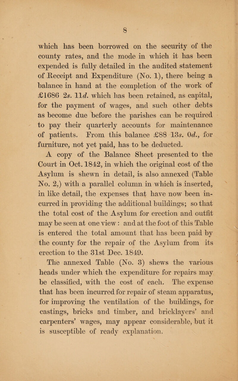 which has been borrowed on the seenrity of the county rates, and the mode in which it has been expended is fully detailed in the audited statement of ^Receipt and Expenditure (No. 1), there being a balance in hand at the completion of the work of £1686 2,9. 11^. which has been retained, as capital, for the payment of wages, and such other debts as become due before the parishes can be required to pay their quarterly accounts for maintenance of patients. Erom this balance £88 13,9. Od., for furniture, not yet paid, has to be deducted. A copy of the Balance Sheet presented to the Court in Oct. 1842, in which the original eost of the Asylum is shewn in detail, is also annexed (Table No. 2,) with a parallel column in which is inserted, in like detail, the expenses that have now been in¬ curred in providing the additioual buildings; so that the total cost of the Asylum for erection and outfit may be seen at one view: and at the foot of this Table is entered the total amount that has been paid by the county for the repair of the Asylum from its erection to the 31st Dec. 1849. The annexed Table (No. 3) shews the various heads under which the expenditure for repairs may be classified, with the cost of each. The expense that has been incurred for repair of steam apparatus, for improving the ventilation of the buildings, for castings, bricks and timber, and bricklayers’ and carpenters’ wages, may appear considerable, but it is susceptible of ready explanation.