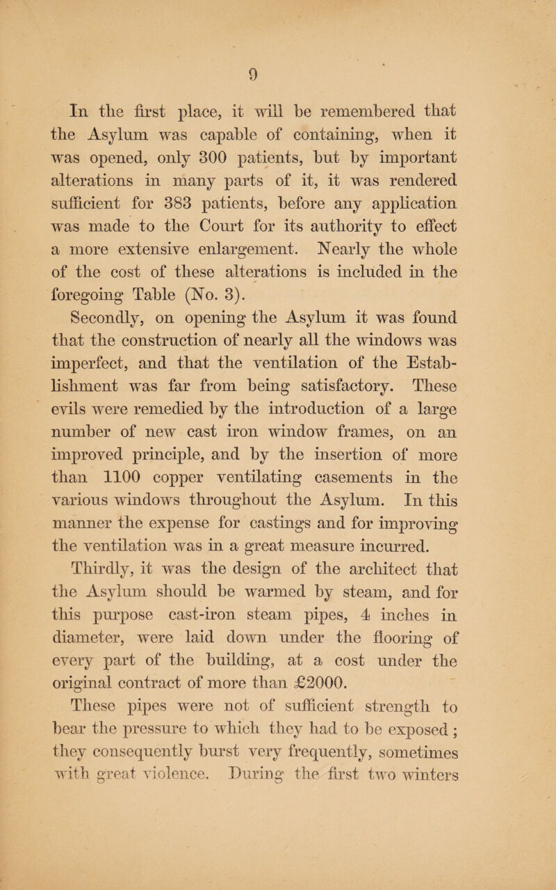 In tlie first place, it will be remembered that the Asylum was capable of containing, when it was opened, only 300 patients, but by important alterations in many parts of it, it was rendered sufficient for 383 patients, before any application was made to the Court for its authority to effect a more extensive enlargement. Nearly the whole of the cost of these alterations is included in the foregoing Table (No. 3). Secondly, on opening the Asylum it was found that the construction of nearly all the windows was imperfect, and that the ventilation of the Estab¬ lishment was far from being satisfactory. These evils were remedied by the introduction of a large number of new cast iron window frames, on an improved principle, and by the insertion of more than 1100 copper ventilating casements in the various windows throughout the Asylum. In this manner the expense for castings and for improving the ventilation was in a great measure incurred. Thirdly, it was the design of the architect that the Asylum should be warmed by steam, and for this purpose cast-iron steam pipes, 4 inches in diameter, were laid down under the flooring of every part of the building, at a cost under the original contract of more than £2000. These pipes were not of sufficient strength to bear the pressure to which they had to be exposed; they consequently burst very frequently, sometimes with great violence. Euriug the first two winters