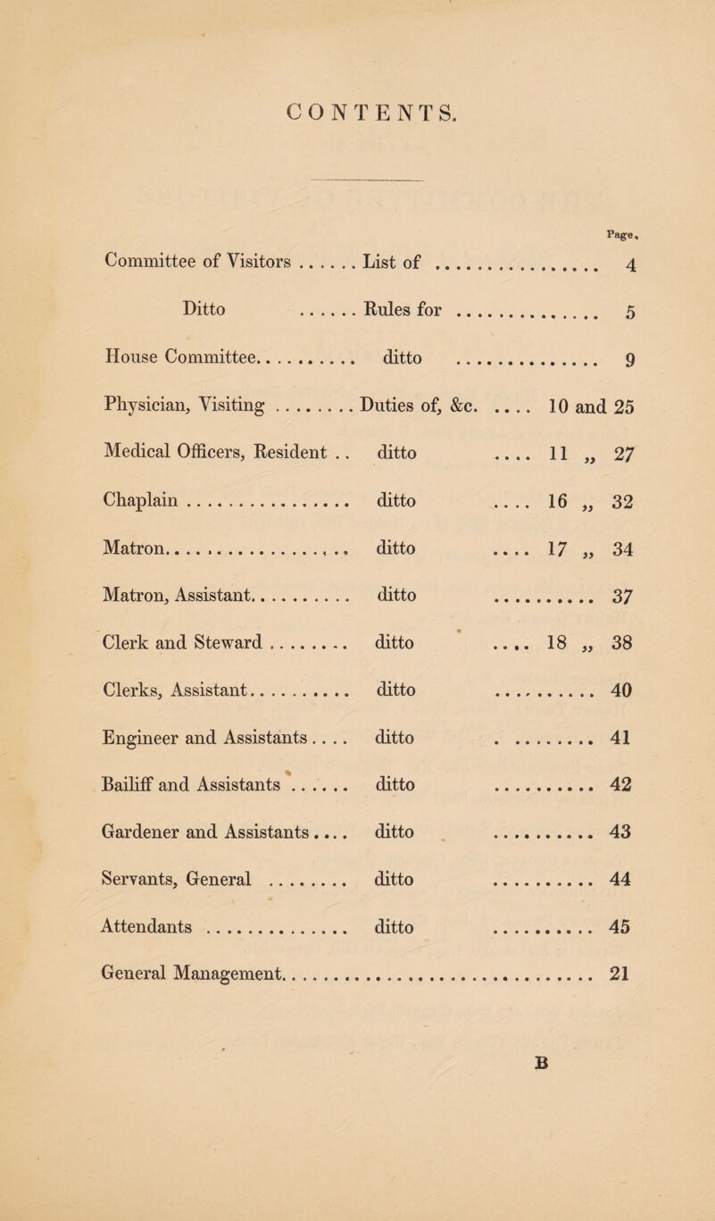 CONTENTS. Page, Committee of Visitors.List of .... 4 Ditto .Rules for . 5 House Committee. ditto . 9 Physician, Visiting. Duties of, &c. 10 and 25 Medical Officers, Resident .. ditto .... 11 27 Chaplain. ditto .... 16 )) 32 Matron. ditto .... 17 )> 34 Matron, Assistant. ditto .. .. 37 Clerk and Steward .. • ditto .... 18 38 Clerks, Assistant. ditto .... 40 Engineer and Assistants.... ditto . .. , 41 Bailiff and Assistants. ditto .. ... 42 Gardener and Assistants.... ditto .. .. , 43 Servants, General . d ditto .. .. , 44 Attendants . ditto . 45 General Management. 21 B