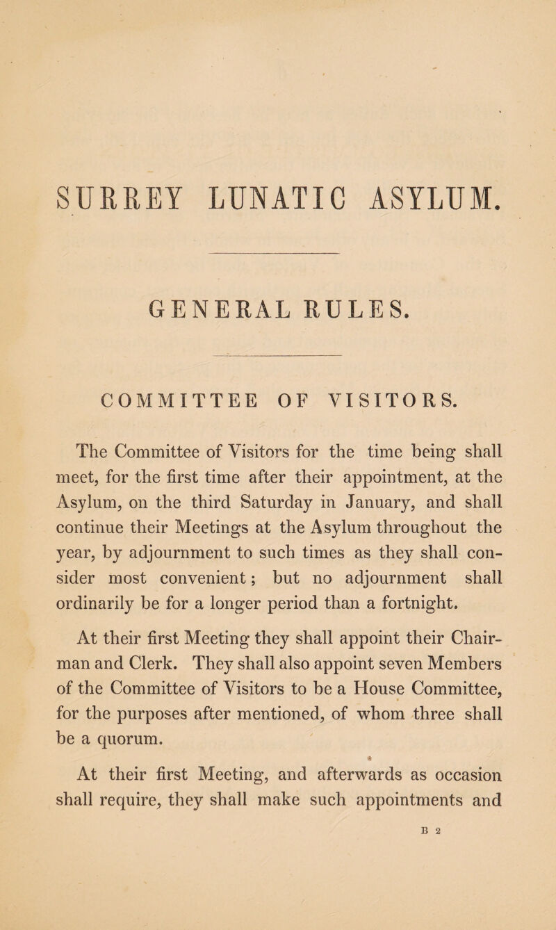 SURREY LUNATIC ASYLUM. GENERAL RULES. COMMITTEE OF VISITORS. The Committee of Visitors for the time being shall meet, for the first time after their appointment, at the Asylum, on the third Saturday in January, and shall continue their Meetings at the Asylum throughout the year, by adjournment to such times as they shall con¬ sider most convenient; but no adjournment shall ordinarily be for a longer period than a fortnight. At their first Meeting they shall appoint their Chair¬ man and Clerk. They shall also appoint seven Members of the Committee of Visitors to be a House Committee, * for the purposes after mentioned, of whom three shall be a quorum. a At their first Meeting, and afterwards as occasion shall require, they shall make such appointments and B 2