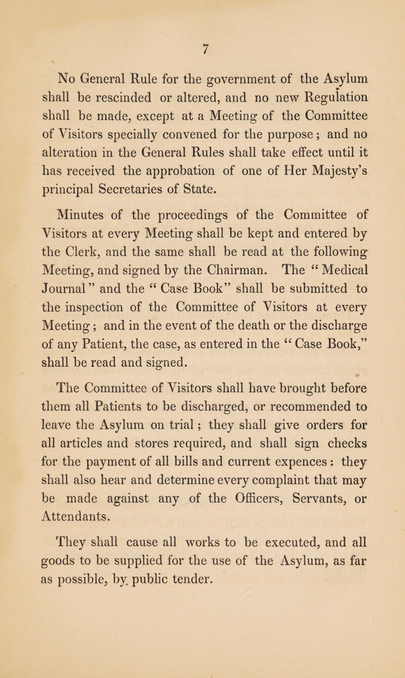 No General Rule for the government of the Asylum * shall be rescinded or altered, and no new Regulation shall be made, except at a Meeting of the Committee of Visitors specially convened for the purpose ; and no alteration in the General Rules shall take effect until it has received the approbation of one of Her Majesty’s principal Secretaries of State. Minutes of the proceedings of the Committee of Visitors at every Meeting shall be kept and entered by the Clerk, and the same shall be read at the following Meeting, and signed by the Chairman. The “ Medical Journal” and the “ Case Book” shall be submitted to the inspection of the Committee of Visitors at every Meeting; and in the event of the death or the discharge of any Patient, the case, as entered in the tc Case Book,” shall be read and signed. & The Committee of Visitors shall have brought before them all Patients to be discharged, or recommended to leave the Asylum on trial ; they shall give orders for all articles and stores required, and shall sign checks for the payment of all bills and current expences : they shall also hear and determine every complaint that may be made against any of the Officers, Servants, or Attendants. They shall cause all works to be executed, and all goods to be supplied for the use of the Asylum, as far as possible, by public tender.