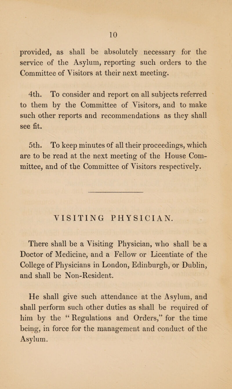 provided, as shall be absolutely necessary for the service of the Asylum, reporting such orders to the Committee of Visitors at their next meeting. 4th. To consider and report on all subjects referred to them by the Committee of Visitors, and to make such other reports and recommendations as they shall see fit. 5th. To keep minutes of all their proceedings, which are to be read at the next meeting of the House Com¬ mittee, and of the Committee of Visitors respectively. VISITING PHYSICIAN. There shall be a Visiting Physician, who shall be a Doctor of Medicine, and a Fellow or Licentiate of the College of Physicians in London, Edinburgh, or Dublin, and shall be Non-Resident. He shall give such attendance at the Asylum, and shall perform such other duties as shall be required of him by the “ Regulations and Orders,” for the time being, in force for the management and conduct of the Asylum.