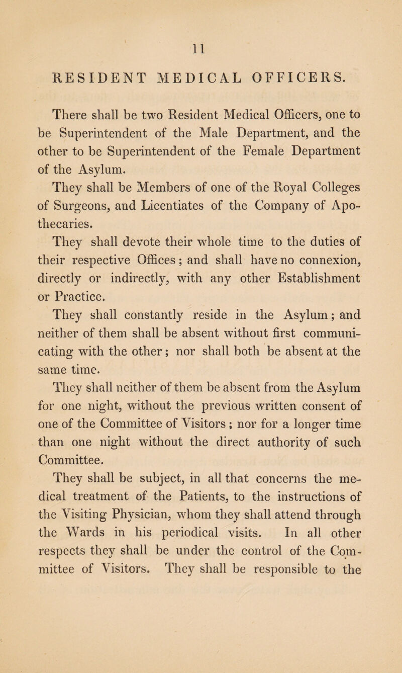 RESIDENT MEDICAL OFFICERS. There shall be two Resident Medical Officers, one to be Superintendent of the Male Department, and the other to be Superintendent of the Female Department of the Asylum. They shall be Members of one of the Royal Colleges of Surgeons, and Licentiates of the Company of Apo¬ thecaries. They shall devote their whole time to the duties of their respective Offices; and shall have no connexion, directly or indirectly, with any other Establishment or Practice. They shall constantly reside in the Asylum; and neither of them shall be absent without first communi¬ cating with the other; nor shall both be absent at the same time. They shall neither of them be absent from the Asylum for one night, without the previous written consent of one of the Committee of Visitors ; nor for a longer time than one night without the direct authority of such Committee. They shall be subject, in all that concerns the me¬ dical treatment of the Patients, to the instructions of the Visiting Physician, whom they shall attend through the Wards in his periodical visits. In all other respects they shall be under the control of the Com¬ mittee of Visitors. They shall be responsible to the