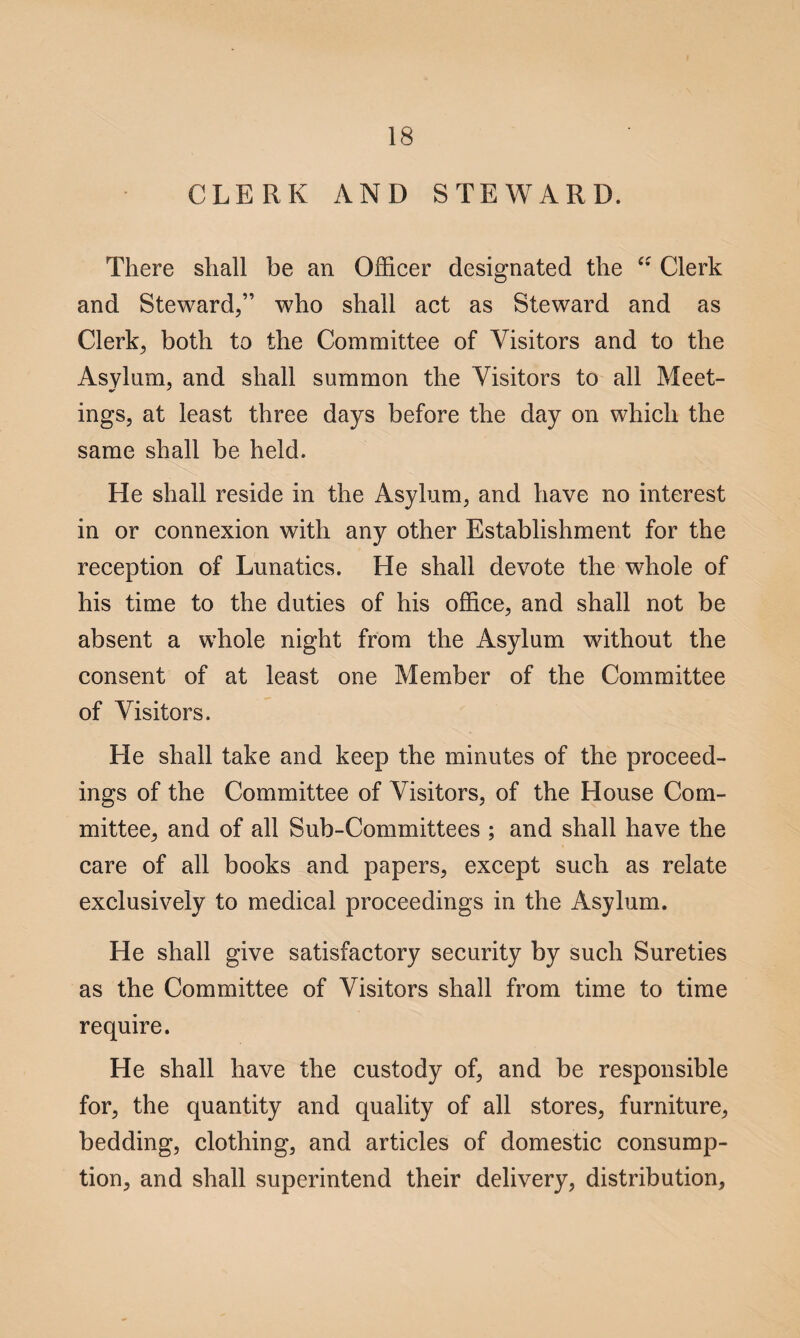 CLERK AND STEWARD. There shall be an Officer designated the “ Clerk and Steward/’ who shall act as Steward and as Clerks both to the Committee of Visitors and to the Asylum, and shall summon the Visitors to all Meet¬ ings, at least three days before the day on which the same shall be held. He shall reside in the Asylum, and have no interest in or connexion with any other Establishment for the reception of Lunatics. He shall devote the whole of his time to the duties of his office, and shall not be absent a whole night from the Asylum without the consent of at least one Member of the Committee of Visitors. He shall take and keep the minutes of the proceed¬ ings of the Committee of Visitors, of the House Com¬ mittee, and of all Sub-Committees ; and shall have the care of all books and papers, except such as relate exclusively to medical proceedings in the Asylum. He shall give satisfactory security by such Sureties as the Committee of Visitors shall from time to time require. He shall have the custody of, and be responsible for, the quantity and quality of all stores, furniture, bedding, clothing, and articles of domestic consump¬ tion, and shall superintend their delivery, distribution,