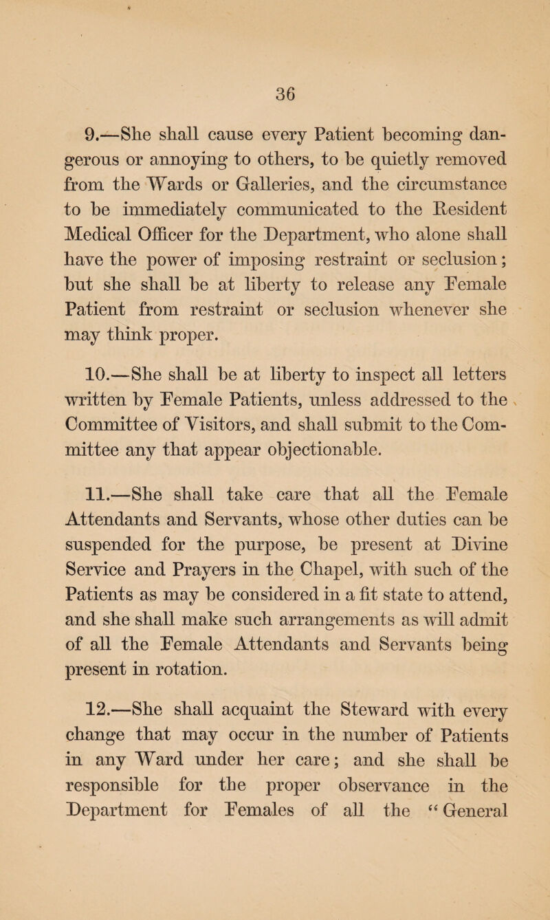 9. —She shall cause every Patient becoming dan¬ gerous or annoying to others, to he quietly removed from the Wards or Galleries, and the circumstance to he immediately communicated to the Resident Medical Officer for the Department, who alone shall have the power of imposing restraint or seclusion; hut she shall he at liberty to release any Pemale Patient from restraint or seclusion whenever she may think proper. 10. —-She shall be at liberty to inspect all letters written by Pemale Patients, unless addressed to the Committee of Visitors, and shall submit to the Com¬ mittee any that appear objectionable. 11. —She shall take care that all the Pemale Attendants and Servants, whose other duties can he suspended for the purpose, he present at Divine Service and Prayers in the Chapel, with such of the Patients as may he considered in a tit state to attend, and she shall make such arrangements as will admit of all the Pemale Attendants and Servants being present in rotation. 12. —She shall acquaint the Steward with every change that may occur in the number of Patients in any Ward under her care; and she shall he responsible for the proper observance in the Department for Pemales of all the “ General