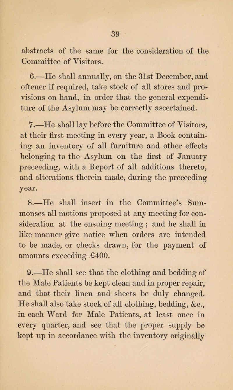 abstracts of the same for the consideration of the Committee of Visitors. 6. —He shall annually, on the 31st December, and oftener if required, take stock of all stores and pro¬ visions on hand, in order that the general expendi¬ ture of the Asylum may be correctly ascertained. 7. —He shall lay before the Committee of Visitors, at their first meeting in every year, a Book contain¬ ing an inventory of all furniture and other effects belonging to the Asylum on the first of January preceeding, with a Beport of all additions thereto, and alterations therein made, during the preceeding year. 8. —He shall insert in the Committee’s Sum¬ monses all motions proposed at any meeting for con¬ sideration at the ensuing meeting ; and he shall in like manner give notice when orders are intended to be made, or checks drawn, for the payment of amounts exceeding £400. 9. —He shall see that the clothing and bedding of the Male Patients be kept clean and in proper repair, and that their linen and sheets be duly changed. He shall also take stock of all clothing, bedding, &c., in each Ward for Male Patients, at least once in every quarter, and see that the proper supply be kept up in accordance with the inventory originally
