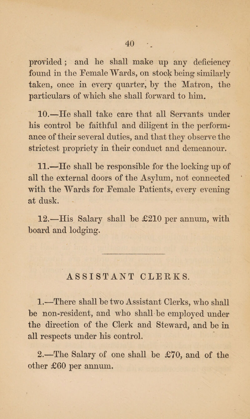 provided; and he shall make np any deficiency found in the Eemale Wards, on stock being similarly taken, once in every quarter, by the Matron, the particulars of which she shall forward to him. 10. —He shall take care that all Servants under his control he faithful and diligent in the perform¬ ance of their several duties, and that they observe the strictest propriety in their conduct and demeanour. 11. —He shall he responsible for the locking up of all the external doors of the Asylum, not connected with the Wards for Eemale Patients, every evening at dusk. 12. —His Salary shall he £210 per annum, with hoard and lodging. ASSISTANT CLERKS. 1. —There shall he two Assistant Clerks, who shall he non-resident, and who shall be employed under the direction of the Clerk and Steward, and he in all respects under his control. 2. —The Salary of one shall he £70, and of the other £60 per annum.
