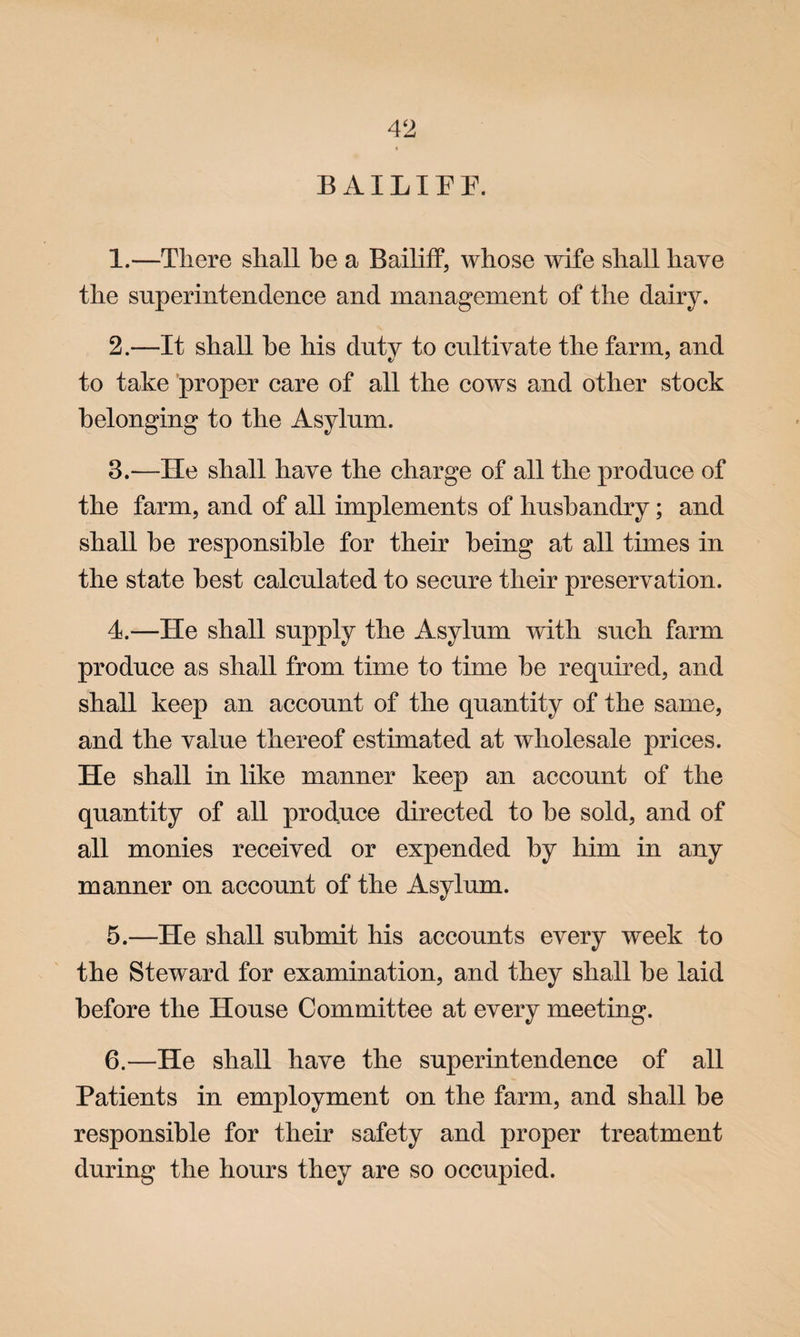 BAILIFF. 1. —There shall be a Bailiff, whose wife shall have the superintendence and management of the dairy. 2. —It shall be his duty to cultivate the farm, and to take proper care of all the cows and other stock belonging to the Asylum. 3. —He shall have the charge of all the produce of the farm, and of all implements of husbandry; and shall be responsible for their being at all times in the state best calculated to secure their preservation. 4. —He shall supply the Asylum with such farm produce as shall from time to time be required, and shall keep an account of the quantity of the same, and the value thereof estimated at wholesale prices. He shall in like manner keep an account of the quantity of all produce directed to be sold, and of all monies received or expended by him in any manner on account of the Asylum. 5. —He shall submit his accounts every week to the Steward for examination, and they shall be laid before the House Committee at every meeting. 6. —He shall have the superintendence of all Patients in employment on the farm, and shall be responsible for their safety and proper treatment during the hours they are so occupied.