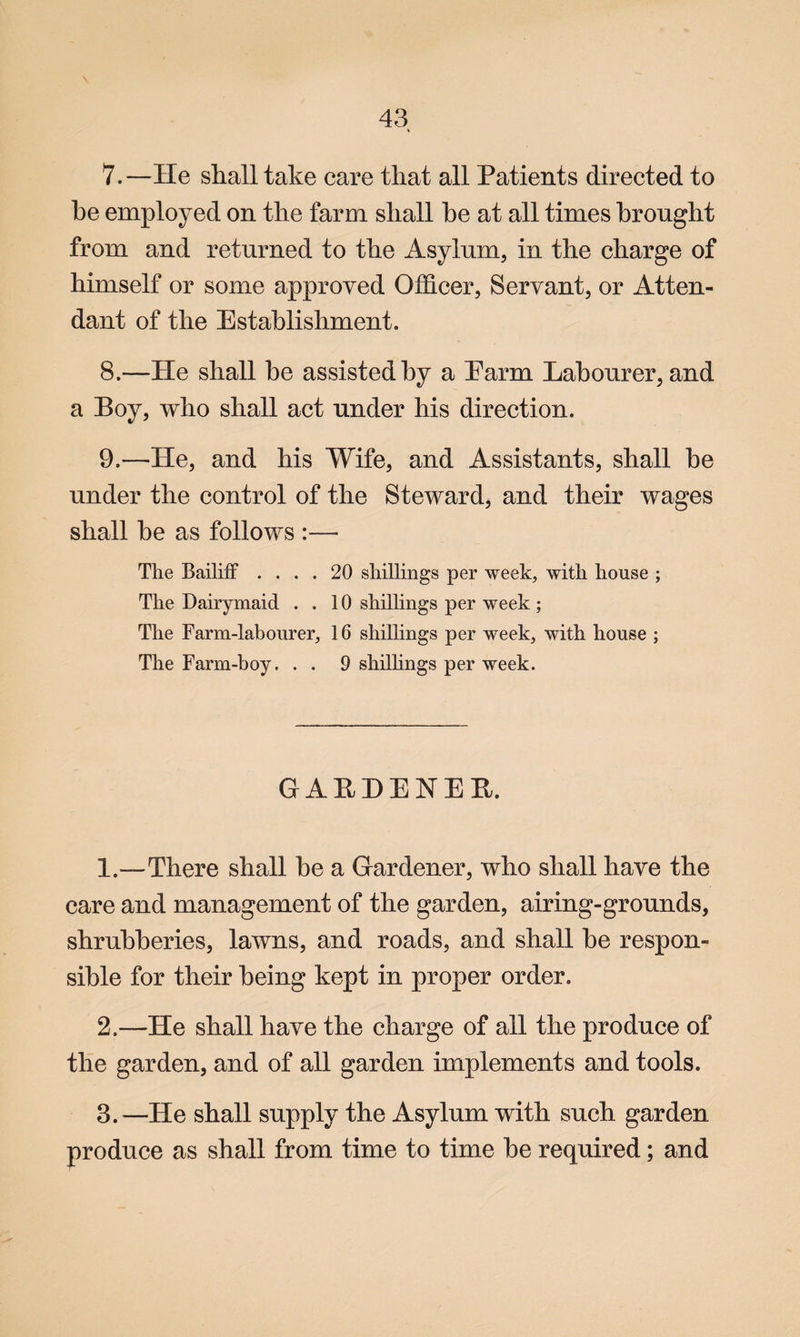 7. —He shall take care that all Patients directed to he employed on the farm shall he at all times brought from and returned to the Asylum, in the charge of himself or some approved Officer, Servant, or Atten¬ dant of the Establishment. 8. —He shall be assisted by a Earm Labourer, and a Boy, who shall act under his direction. 9. —He, and his Wife, and Assistants, shall be under the control of the Steward, and their wages shall be as follows :— The Bailiff .... 20 shillings per week, with house ; The Dairymaid ..10 shillings per week ; The Farm-labourer, 16 shillings per week, with house ; The Farm-boy. . . 9 shillings per week. GARDENEE. 1. —There shall be a Gardener, who shall have the care and management of the garden, airing-grounds, shrubberies, lawns, and roads, and shall be respon¬ sible for their being kept in proper order. 2. —He shall have the charge of all the produce of the garden, and of all garden implements and tools. 3. —He shall supply the Asylum with such garden produce as shall from time to time be required; and